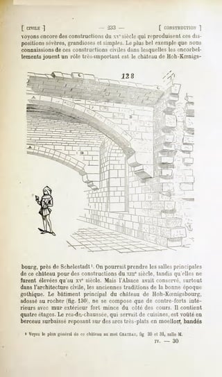f CIVILE]                      - 233 -               [ CONSTRUCTION  ]
voyonsencoredes constructions du " siècle qui reproduisent ces dis-
positions sévères,grandioseset simples. Le plus bel exemple que nous
connaissionsde ces constructions civiles dans lesquelles les encorbel-
lements jouent un rôle très-important est le châteaude Hoh-KSnigs-




 bourg, près de Schelestadt'. On pourrait prendre les sallesprincipales
de ce château pour des constructions du xmesiècle, tandis qu'elles ne
furent élevéesqu'au xve siècle. Mais l'Alsace avait conservé, surtout
dans l'architecture civile, les anciennes traditions de la bonne époque
gothique. Le bâtiment principal du château de Hoh-Koenigsbourg,
adosséau rocher (tig. 130), ne se compose que de contre-forts inté-
rieurs   avec mur   extérieur   fort   mince   du   côté des cours.    Il contient
quatre étages.Le rez-de-chaussée, servait de cuisines, est voûté en
                                 qui
berceau surbaissé reposant sur des arcstrès-plats en moellon*,bandés

  i Voyezle plan généralde ce eliàlcauau mot CHATEAU, 30 et 31, salle M.
                                                   fig
                                                             iv.   -   30
 