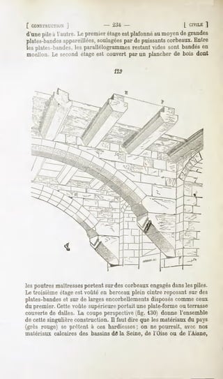 [ CONSTHUCTIUN
          ]                     - Xtt -                       l CIVILE
                                                                     ]
d'une à l'autre.Lepremierétage plafonné moyen grandes
     pile                    est      au    de
plates-bandes
            appareillées,
                        soulagées depuissants
                                par          corbeaux.
                                                     Entre
lesplates-bandes, parallélogrammes
               les              restantvidessont bandés
                                                      en
moeJlon.Le secondétageest couvert par un plancherde bois dont

                                  129



                                        E




les poutres maîtressesportent sur des corbeaux engagésdansles piles.
Le troisième étage est voûté en berceau plein cintre reposant sur des
plates-bandeset sur de larges encorbellements disposés comme ceux
du premier. Cette voûte supérieure portait une plate-forme ou terrasse
couverte de dalles. La coupe perspective (fig. 130) donne l'ensemble
de cette singulière construction. Il faut dire que les matériaux du pays
(grès rouge) se prêtent à ces hardiesses; on ne pourrait, avec nos
matériaux calcaires des bassins de la Seine, de l'Oise ou de l'Aisne,
 