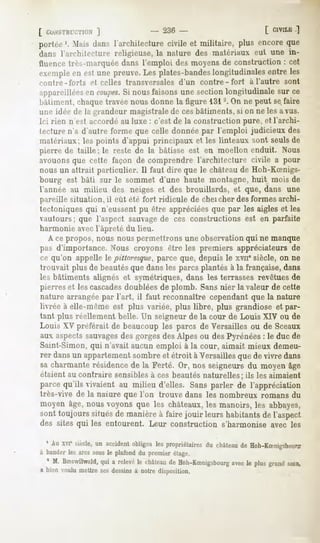 [ co:vsiHn;TiON
            ]                    - 236-                         [ CIVILE
                                                                      ]
portée'. .Mais
             dansl'architecture
                              civile et militaire, plus encoreque
dans l'arrhitecture religieuse,la nature des matériaux eut une in-
fluencetrès-marquée   dans l'emploi desmoyensde construction: cet
exemple estunepreuve. plates-bandes
      en            Les          longitudinales
                                              entreles
miitre-forts   et celles transversales d'un contre-fort     à l'autre sont
appareillées coupes. nousfaisonsune sectionlongitudinalesur ce
            en      Si
Itàliment.chaqw travéenousdonnela figure 131-. On ne peut sefaire
une idée de la grandeur magistrale de ces bâtiments, si on ne les a vus.
Ici rien n'est accordé au luxe : c'est de la construction pure, et l'archi-
tecturen'a d'autre forme que celle donnéepar l'emploi judicieux des
matériaux;les points d'appui principaux et les linteaux sont seulsde
pierre de taille; le reste de la bâtisse est en moellon enduit. Nous
avouons que cette façon de comprendre l'architecture civile a pour
nous un attrait particulier. Il faut dire que le châteaude Hoh-KSnigs-
bourg est bâti sur le sommet d'une haute montagne, huit mois de
l'année au milieu des neiges et des brouillards, et que, dans une
pareille situation, il eût été fort ridicule de cheicher des formes archi-
tectoniques qui n'eussent pu être appréciéesque par les aigles et les
vautours; que l'aspect sauvagede ces constructions est en parfaite
harmonie avec l'âpreté du lieu.
   A ce propos, nous nous permettrons une observation qui ne manque
pas d'importance. Nous croyons être les premiers appréciateurs de
ce qu'on appelle le pittoresque,parce que, depuis le xviie siècle, on ne
trouvait plus de beautésque dans les parcs plantés à la française, dans
les bâtiments alignés et symétriques, dans les terrasses revêtues de
pierres et les cascades  doublées de plomb. Sansnier la valeur de cette
nature arrangée par l'art, il faut reconnaître cependant que la nature
livrée à elle-même est plus variée, plus libre, plus grandiose et par-
tant plus réellement belle. Un seigneur de la cour de Louis XIV ou de
Louis XV préférait de beaucoup les parcs de Versailles ou de Sceaux
aux aspectssauvagesdes gorges des Alpes ou des Pyrénées: le duc de
Saint-Simon, qui n'avait aucun emploi à la cour, aimait mieux demeu-
rer dansun appartement
                     sombreet étroit à Versaillesquede vivre dans
sacharmanterésidence la Ferté. Or, nos seigneursdu moyenâge
                    de
étaient au contraire sensiblesà ces beautésnaturelles; ils les aimaient
parcequ'ils vivaient au milieu d'elles. Sansparler de l'appréciation
très-vive de la naiare que Ton trouve dans les nombreux romans du
moyen âge,nousvoyonsque les châteaux, manoirs,les abbayes,
                                            les
sont toujours situésde manièreà faire jouir leurs habitantsde l'aspect
des sites qui les entourent. Leur construction s'harmonise avec les

  1Auxvr siècle, accident
              un       obligea propriétaireschâteau Hoh-KSnigsbmir?
                             les         du      de
à bander arcssous plafond premier
       les      le      du      étage.
  1 M. BSswilwald, a relevé château Hoh-KSnigsbourgle plusgrand
                qui       le      de           avec           soin,
a bienvoulumettresesdessins notredisposition.
                          à
 