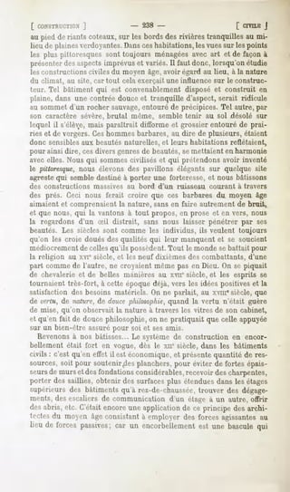 [ CONSTRfCTION  ]            - 238 -                      [ CIVILE
                                                                 J
au pied de riants coteaux, les bords des rivièrestranquilles au mi-
                         sur
lieu de plaines verdoyantes.Dansceshabitations, les vues sur les points
les plus pittoresquessont toujours ménagées avec art et de façonà
présenter aspects
          des        imprévus variés.Il fautdonc, lorsqu'onétudie
                              et
les constructions civiles du moyen âge, avoir égard au lieu, à la nature
du climat, au site, car tout cela exerçait une influence sur le construc-
teur. Tel bâtiment qui est convenablement disposé et construit en
plaine, dans une contrée douce et tranquille d'aspect, serait ridicule
au sommet d'un rocher sauvage,entouré de précipices. Tel autre, par
son caractère sévère, brutal même, semble tenir au sol désolé sur
lequel il s'élè;e,mais paraîtrait difforme et grossierentouré de prai-
ries et de vergers. Ces nommes barbares, au dire de plusieurs, étaient
donc sensibles aux beautés naturelles, et leurs habitations reflétaient,
pour ainsi dire, cesdivers genres de beautés, semettaient en harmonie
avec elles. Nous qui sommes civilisés et qui prétendons avoir inventé
le pittoresque,nous élevons des pavillons élégants sur quelque site
agreste qui semble destiné à porter une forteresse, et nous bâtissons
des constructions   massives   au bord   d'un   ruisseau   courant   à travers
des prés. Ceci nous ferait croire que ces barbares du moyen âge
aimaient et comprenaient la nature, sans en faire autrement de bruit,
et que nous, qui la vantons à tout propos, en prose et en vers, nous
la regardons d'un Sil distrait, sans nous laisser pénétrer par ses
beautés. Les siècles sont comme les individus, ils veulent toujours
qu'on les croie doués des qualités qui leur manquent et se soucient
médiocrement de celles qu'ils possèdent.Tout le monde sebattait pour
la religion au xvie siècle, et les neuf dixièmes des combattants, d'une
part comme de l'autre, ne croyaient même pas en Dieu. On se piquait
de chevalerie et de belles manières au xvu* siècle, et les esprits se
tournaient très-fort, à cette époque déjà, vers les idées positives et la
satisfaction des besoins matériels. On ne parlait, au xvmesiècle, que
de vertu, de nature, de doucephilosophie,   quand la vertu n'était guère
de mise, qu'on observait la nature à travers les vitres de son cabinet,
et qu'en fait de douce philosophie, on ne pratiquait que celle appuyée
sur un bien-être assuré pour soi et ses amis.
   Revenonsà nos bâtisses... Le système de construction en encor-
bellement était fort en vogue, dès le xue siècle, dans les bâtiments
civils : c'est qu'en effet il est économique, et présente quantité de res-
sources, soit pour soutenir .desplanchers, pour éviter de fortes épais-
seurs de murs et des fondations considérables,recevoir des charpentes,
porter dessaillies, obtenir des surfacesplus étenduesdans lesétages
supérieurs des bâtiments qu'à rez-de-chaussée,trouver des dégage-
ments,desescaliersde communication d'un étage à un autre, offrir
desabris, etc. C'étaitencoreune applicationde ce principe des archi-
tectesdu moyen âgeconsistantà employer des forces agissantes     au
lieu de forcespassives; un encorbellement une bascule
                      car               est          qui
 