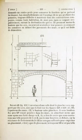 f CIVILE
       ]                                            ^{'.'   [ r.iINSTRUCTION
                                                                         ~j
demandeun contre-poids pour conserver la fonction qu'on prétend
lui donner.Lesencorbellements l'avantage ne pasproduiredes
                               ont           de
poussées,toujoursdifficiles à maintenir dansdesconstructionscom-
posées,commetoute habitation,de murs peu épaisse coupant irré-
gulièrement,suivant la destinationdespièces.Ils prennent moinsde
hauteur que les arcs, ou peuvent neutraliser leur pousséeen avançant
les sommiersen dehorsdes parementsdesmurs ; ce qu'il est facile
de démontrer.




                I   C-1 M   M   IXJ   M   |v|   1X1 p




            'J'1 M PI M PI M T»l M 1-1 M M M M M
                                         __ 1- "




   Soient AB (fig. 132)l'ouverture d'une salle dont le plancher sera sup-
porté par des arcs, ainsi que le font voir les figures 128et 12U;AC,BD,
l'épaisseur des murs; CE, la hauteur entre planchers. Si nous bandons
des arcs GF venant pénétrer dans les murs, en admettant même que
nous ayonsune forte chargeen K, il y a lieu de croire que nous exerce-
rons une telle pousséede G en H, que le mur bouclera en dehors, car la
résistancede frottement du lit GHne sera pas suffisante pour empêcher
un glissement, s'il n'y a pasde glissement, la longueur GH n'est pas telle
 