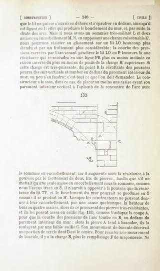 [ CONSTRUCTION    ]                 - 240 -                      [ Cn'lLEJ
que le lit ne puisse s'ouvrir en dehors et s'épaufrer en dedans,ainsi qu'il
est figuré en I : effet qui produira le bouclement du mur, et, par suite, la
chute   des arcs. Mais   si nous avons un sommier   très-saillant   L et deux
assises encorbellementM, N, en supposantune chargeraisonnableK',
        en
nous pourrons résister au glissement sur un lit LO beaucoup plus
étendu et par un frottement plus considérable; la courbe des pres-
sions exercéespar l'arc venant pénétrer le lit LO en P trouvera là une
résistance qui serésoudra en une ligne PR plus ou moins inclinée en
raison inversedu plus ou moins de poids de la charge K' supérieure. Si
cette charge est très-puissante, du point R la résultante des poussées
pourra devenir verticale et tomber en dedansdu parement intérieur du
mur, ou peu s'en faudra; c'est tout ce que l'on doit demander. Le con-
structeur a le soin, dans ce cas,de placer au moins une assiseayant son
parement intérieur vertical à l'aplomb de la rencontre de l'arc avec
                                    133




le sommier en encorbellement, car il augmente ainsi la résistance à la
poussée le frottement de deux lits de pierres; tandis que s'il ne
      par
mettait qu'une seuleassise encorbellement sous le sommier, comme
                          en
nous l'avonstracéen S, il n'aurait à opposer* la poussée la résis-
                                            à            que
tancedu lit TV, et le bouclementdu mur pourrait se produire en Y
commeil seproduit en H'. Lorsqueles constructeurs peuventdon-
                                                    ne
ner à leur encorbellement, une causequelconque, hauteurde
                            par                        la
trois ou quatreassises,
                      alorsils seprocurentdespierrestrès-résistantes,
et ils lesposent
               assez saillie(fig. 133),
                   en                 comme indiquela coupe
                                           1              A,
pour que la courbedespressions l'arc tombe en B, en dedansdu
                              de
parement intérieur du mur : alors la pierre A tend à basculer, ils la
soulagent par une faible saillie G. Son mouvement de basculedécrirait
une portion de cercle dont D est le centre. Pour résister à ce mouvement
de bascule, y a la charge plus le remplissage de maçonnerie.Ne
          il             E,                 F
 