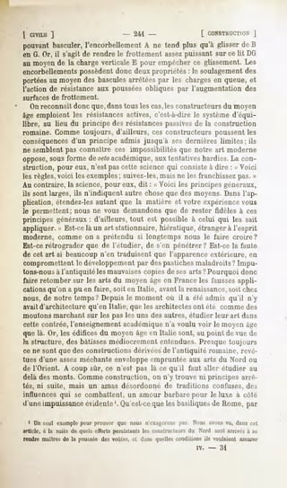 l C1VILK
       ]                    - 241 -            (. CONSTKUCTION  ]
pouvantbasculer,l'encorbellementA ne tend plus qu'à glisser de B
en G. Or, il s'agit de rendre le frottement assezpuissant sur ce lit DG
au moyen de la charge verticale E pour empêcher ce glissement. Les
encorbellements possèdent donc deux propriétés : le soulagement des
portéesau moyendesbascules
                         arrêtéespar les chargesen queue,et
l'action de résistance aux poussées obliques par l'augmentation des
surfaces de frottement.
   Onreconnaît donc que, danstous les cas,les constructeurs du moyen
âge emploient les résistances actives, c'est-à-dire le système d'équi-
libre, au lieu du principe des résistancespassivesde la construction
romaine. Gomme toujours, d'ailleurs, ces constructeurs poussent les
conséquencesd'un principe admis jusqu'à ses dernières limites; ils
ne semblent pas connaître ces impossibilités que notre art moderne
oppose,
      sousforme devetoacadémique, tentatives
                                aux         hardies.La con-
struction, pour eux, n'est pas cette science qui consiste à dire : « Voici
les règles,voici les exemples; suivez-les,mais ne les franchissezpas. »
Au contraire, la science, pour eux, dit : « Voici les principes généraux,
ils sont larges, ils n'indiquent autre chose que des moyens. Dans l'ap-
plication, étendez-lesautant que la matière et votre expériencevous
le permettent;nousne vous demandonsque de rester fidèles à ces
principes généraux : d'ailleurs, tout est possible à celui qui les sait
appliquer. » Est-celà un art stationnaire, hiératique, étranger à l'esprit
moderne, comme on a prétendu si longtemps nous le faire croire?
Est-ce rétrograder que de l'étudier, de s'en pénétrer? Est-ce la faute
de cet art si beaucoup n'en traduisent que l'apparence extérieure, en
compromettent développement despastiches
            le            par          maladroits?Impu-
tons-nousà l'antiquité les mauvaisescopies de ses arts ?Pourquoi donc
faire retombersur les arts du moyenâgeen Franceles fausses
                                                         appli-
cations qu'on a pu en faire, soit en Italie, avant la renaissance,soit chez
nous, de notre temps? Depuis le moment où il a élé admis qu'il n'y
avaitd'architecture qu'en Italie, que les architectes ont été comme des
moutons marchant sur les pas les uns des autres, étudier leur art dans
cette contrée, l'enseignement académiquen'a voulu voir le moyen âge
que là. Or, les édifices du moyen âgeen Italie sont, au point de vue de
h. structure, des bâtissesmédiocrement entendues. Presque toujours
ce ne sont que des constructions dérivéesde l'antiquité romaine, revê-
tues d'une assezméchante enveloppe empruntée aux arts du Nord ou
de l'Orient. A coup sur, ce n'est pas là ce qu'il faut aller étudier au
delà des monts. Gommeconstruction, on n'y trouve ni principes arrê-
tés, ni suite, mais un amas désordonné de traditions                      confuses, des
influences qui se combattent, un amour barbare pour le luxe à coté
d'une impuissanceévidente '. Qu'est-ceque les basiliques de Rome, par

  1 Un seul exemplepour prouver que nous ii't-xagéronspas. Nous avonsvu, dans cet
article, à la suite de quels efforts persistants les constructeurs du Nord so.it arrivés à se
rendre maîtres de la poussée des voûtes, et dans quelles conditions ils voulaient assurer
                                                                     iv. -   31
 