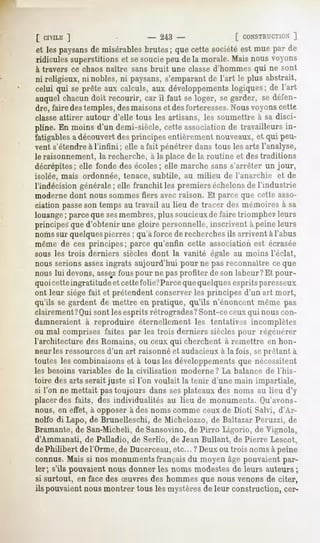 [ CIVILE ]                - 243 -                [ CONSTRUCTION]
et les paysans misérables
             de          brutes; que cette sociétéest mue par de
ridicules superstitions et se souciepeu de la morale. Mais nous voyons
à travers ce chaos naître sans bruit une classe d'hommes qui ne sont
ni religieux,ni nobles,ni paysans, s'emparant l'art le plus abstrait,
                                             de
celui qui se prête aux calculs, aux développements  logiques; de l'art
auquelchacundoit recourir, car il faut se loger, se garder, se défen-
dre, faire des temples, des maisonset desforteresses.Nousvoyons cette
classeattirer autour d'elle tous les artisans, les soumettre à sa disci-
pline. En moins d'un demi-siècle, cette association de travailleurs in-
fatigables a découvert des principes entièrement nouveaux, et qui peu-
vent s'étendre à l'infini ; elle afait pénétrer dans tous les arts l'analyse,
le raisonnement, la recherche, à la place de la routine et des traditions
décrépites; elle fonde des écoles; elle marche sans s'arrêter un jour,
isolée, mais ordonnée, tenace, subtile, au milieu de l'anarchie        et de
l'indécision générale; elle franchit les premiers échelonsde l'industrie
moderne dont nous sommes fiers avec raison. Et parce que cette asso-
ciation passeson temps au travail au lieu de tracer des mémoires à sa
louange; parce que sesmembres, plus soucieuxde faire triompher leurs
principes que d'obtenir une gloire personnelle, inscrivent à peine leurs
noms sur quelquespierres ; qu'à force de recherches ils arrivent à l'abus
même de ces principes; parce qu'enfin cette association est écrasée
sous les trois derniers siècles dont la vanité égale au moins l'éclat,
nous serions assezingrats aujourd'hui pour ne pas reconnaître ce que
nous lui devons,assezfous pour ne pas profiter de son labeur ?Et pour-
quoicette ingratitude et cette folie?Parceque quelquesesprits paresseux
ont leur siège fait et prétendent conserver les principes d'un art mort,
qu'ils se gardent de mettre en pratique, qu'ils n'énoncent même pas
clairement?Qui sont les esprits rétrogrades ?Sont-ce ceux qui nous con-
damneraient à reproduire éternellement les tentatives incomplètes
ou mal comprises faites par les trois derniers siècles pour régénérer
l'architecture des Romains, ou ceux qui cherchent à remettre en hon-
neur les ressourcesd'un art raisonné et audacieux à la fois, seprêtant à
toutes les combinaisons et à tous les développements que nécessitent
les besoins variables   de la civilisation   moderne ? La balance de l'his-
toire des arts serait juste si l'on voulait la tenir d'une main impartiale,
si l'on ne mettait pastoujours danssesplateauxdes noms au lieu d'y
placer des faits, des individualités au lieu de monuments. Qu'avons-
nous, en effet, à opposer à des noms comme ceux de Dioti Salvi, d'Ar-
nolfo di Lapo, de Brunelleschi, de Michelozzo, de Baltazar Peruzzi, de
Bramante, de San-Micheli, deSansovino, de Pirro Ligorio, de Vignola,
d'Ammanati, de Palladio, de Serlio, de Jean Bullant, de Pierre Lescot,
dePhilibert de l'Orme, de Ducerceau,etc... ? Deuxou trois noms à peine
connus. Mais si nos monuments français du moyen âge pouvaient par-
ler ; s'ils pouvaient nous donner les noms modestes de leurs auteurs ;
si surtout, en face des Suvres des hommes que nous venons de citer,
ils pouvaient nous montrer tous les mystères de leur construction, eer-
 