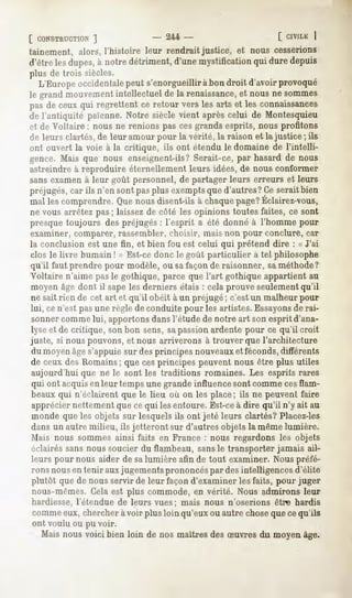 [ CONSTRUCTION
         ]                        - 244-                          [ CIVILE
                                                                         
tainement, alors,l'histoire leur rendrait justice, et nous cesserions
d'êtrelesdupes, notredétriment,
              à               d'unemystification duredepuis
                                               qui
plus de trois siècles.
  L'Europeoccidentale  peut s'enorgueillirà bondroit d'avoirprovoqué
le grand mouvement  intellectuel de la renaissance, nousne sommes
                                                  et
pasde ceuxqui regrettent ce retour vers les arts et les connaissances
de l'antiquité païenne.Notre siècle vient aprèscelui de Montesquieu
et de Voltaire ; nous ne renions pas ces grands esprits, nous profitons
de leurs clartés, de leur amour pour la vérité, la raison et la justice ; ils
ont ouvert la voie à la critique, ils ont étendu le domaine de l'intelli-
gence.Mais que nous enseignent-ils?
                                  Serait-ce,par hasardde nous
astreindre à reproduire éternellement leurs idées, de nous conformer
sans examen à leur goût personnel, de partager leurs erreurs et leurs
préjugés, car ils n'en sont pas plus exemptsque d'autres? Ce serait bien
mal lescomprendre. nousdisent-ils chaque
                Que             à      page?
                                           Éclairez-vous,
ne vous arrêtez pas ; laissez de côté les opinions toutes faites, ce sont
presque toujours des préjugés : l'esprit a été donné à l'homme pour
examiner, comparer, rassembler, choisir, mais non pour conclure, car
la conclusion est une fin, et bien fou est celui qui prétend dire : « J'ai
clos le livre humain ! » Est-ce donc le goût particulier à tel philosophe
qu'il faut prendre pour modèle, ou sa façon de raisonner, sa méthode?
Voltaire n'aime pas le gothique, parce que l'art gothique appartient au
 moyen âge dont il sape les derniers étais : cela prouve seulement qu'il
ne sait rien de cet art et qu'il obéit à un préjugé; c'est un malheur pour
lui, ce n'est pasune règle de conduite pour les artistes. Essayonsde rai-
 sonnercomme lui, apportons dans l'étude de notre art son esprit d'ana-
lyse et de critique, son bon sens, sapassion ardente pour ce qu'il croit
juste, si nous pouvons, et nous arriverons à trouver que l'architecture
 du moyenâge s'appuie sur des principes nouveauxet féconds, différents
de ceux des Romains; que ces principes peuvent nous être plus utiles
 aujourd'hui que ne le sont les traditions romaines. Les esprits rares
 qui ont acquisen leur temps une grande influence sont comme cesflam-
 beaux qui n'éclairent que le Heu où on les place ; ils ne peuvent faire
 apprécier nettement que ce qui les entoure. Est-ceà dire qu'il n'y ait au
 monde que les objets sur lesquels ils ont jeté leurs clartés? Placez-les
dans un autre milieu, ils jetteront sur d'autres objets la même lumière.
 Mais nous sommes ainsi faits en France : nous regardons les objets
 éclairés sans nous soucier du flambeau, sansle transporter jamais ail-
 leurs pour nous aider de salumière afin de tout examiner. Nous préfé-
 rons nousen tenir aux jugements prononcéspar des intelligences d'élite
 plutôt que de nous servir de leur façon d'examiner les faits, pour juger
 nous-mêmes. Cela est plus commode, en vérité. Nous admirons leur
hardiesse, l'étendue de leurs vues; mais nous n'oserions être hardis
comme eux, chercher à voir plus loin qu'eux ou autre choseque cequ'ils
ont voulu ou pu voir.
  Maisnous voici bien loin de nos maîtresdesSuvres du moyenâge.
 