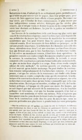 [ CIVILE
       ]                     - 245 -             L CONSTRUCTION
                                                             J
Retournons eux, d'autantqu'ils ne sedoutaientguère,probablement,
         à
qu'il fallût un jour noircir faut de papier, dans leur propre pays, pour
essayerde faire apprécier leurs efforts et leurs progrès. En avance sur
leur siècle, par l'étendue de leurs connaissances,et plus encore par
leur indépendance
                comme artistes; dédaignéspar les siècles plus
éclairés, qui n'ont pas voulu se donner la peine de les comprendre, en
vérité leur destinée est fâcheuse. Le jour de la justice ne viendra-t-il
jamais pour eux?
   Les besoins de la construction civile sont beaucoup plus variés que
ceuxde la construction religieuse ; aussil'architecture civile fournit-elle
aux architectes du moyen âge l'occasion de manifester les ressources
nombreuses que l'on peut trouver dans les principes auxquels ils
s'étaient soumis. 11est nécessairede bien définir ces principes, car ils
ont une grande importance. L'architecture des Romains (non celle des
Grecs, entendons-nousbien ') est une structure revêtued'une décora-
tion qui devient ainsi, par le fait, l'architecture, l'architecture visible.
Si l'on relève un monument romain, il faut faire deux opérations : la
première consiste à serendre compte des moyensemployés pour élever
la carcasse, la construction,         l'édifice véritable;     la seconde, à savoir
comment cette construction a pris une formevisible plus oumoinsbelle,
ou plus ou moins bien adaptéeà ce corps. Nous avons rendu compte
ailleurs de cette méthode'2. Ce système possède ses avantages,mais
il n'est souvent qu'un habile mensonge.On peut étudier la construc-
tion romaine indépendamment de l'architecture romaine, et ce qui le
prouve, c'est que les artistes de la renaissanceont étudié cette forme
extérieure sans se rendre compte du corps qu'elle recouvrait. L'archi-
tecture et la construction du moyen âge ne peuvent se séparer,car cette
architecture n'est autre chosequ'une forme commandéepar cette con-
struction même. 11n'est pas un membre, si infime qu'il soit, de l'archi-
tecture gothique, à l'époque où elle passe aux mains des laïques, qui
ne soit imposé par une nécessitéde la construction; et si la structure
gothique est très-variée, c'est que les besoins auxquels il lui faut se
soumettre sont nombreux et variés eux-mêmes. Nous n'espérons pas
faire passersousles yeux de nos lecteurs toutes les applications du sys-
tème de la construction civile chez les gens du moyen âge; nous ne
pouvons prétendre non plus tracer à grands traits les voies principales

  i Pourlesarchitectes ont quelquepr-uétudiélesarts de l'antiquité,la différence
                     qui
entre l'architecturedes Grecset celle des Romainsest parfaitement tranchée: ces deux
arts suivent, ainsi que nous l'avons dit bien des fois, des voies opposées mais pour le
                                                                          ;
vulgaire,il n'en est pas ainsi, et l'on confond ces deux arts, commesi l'un n'était qu'un
dérivéde l'autre. Combien fois n'a-t-on pas dit et écrit, par exemple,que le portail
                            de
de Saint-Gervais, à Paris, est un portail d'architecture grecque ? Il n'est guère plus grec
que romain. C'est cependant desjugements
                          sur           aussi aveugles
                                                     que la critique des arts de
l'architecture se base chez nous depuis longtemps, et cela parce que nous, architectes, par
insouciancepeut-être, nous sommes les seuls en France qui n'écrivons pas sur notre art.
   1 Voyez nos Entretiens sur l'architecture.
 