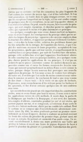 [ CONSTRUCTION  ]             - 246 -                  [ CIVILE
                                                              ]
suivies par ce système:car l'un des caractères plus frappantsde
                                              les
l'art comme des mSurs du moyen âge, c'est d'être individuel. Si Ton
veut généraliser, on tombe dans les plus étrangeserreurs, en ce sens
quelesexceptionsl'emportentsur la règle; si l'on veut rendre compte
de quelques-unes cesexceptions,on ne sait trop quelleschoisir, et
               de
l'on rétrécit le tableau. On peut, nous le croyons, faire ressortir les prin-
cipes, qui sont simples, rigoureux, et chercher parmi les applications
celles qui expriment le mieux et le plus clairement ces principes.
   Les quelques exemples que nous avons donnés mettent en lumière,
nous en avons l'espoir, les conséquencesdu principe admis parles ar-
chilcctes laïques du moyen âge : apparencedes moyens employés dans
1;>structure des édifices, et apparenceproduisant réellement l'architec-
ture, c'est-à-dire la forme visible ; solution des problèmes donnés par
les lois naturelles de la statique, de l'équilibre des forces, et par l'em-
ploi des matériaux en raison de leurs propriétés; acceptation de tous
les programmes, quelle que soit leur variété, et assujettissement de la
construction à ces programmes, par suite de l'architecture elle-même,
puisque cette architecture n'est que l'apparence franchement admise
de cette construction. Avecces principes médités, avecquelques exem-
ples choisis parmi les applications de ces principes, il n'est pas un
architecte qui ne puisse construire comme les maîtres du moyen âge,
procéder comme eux et varier les formes en raison des besoins nou-
veaux qui naissent perpétuellement au milieu d'une société comme la
nôtre, puisque chaque besoin nouveau doit provoquer une nouvelle
application du principe. Si l'on nous accuse de vouloir faire rétrogra-
der notre art, il est bon que l'on sachedu moins comment nous enten-
dons le ramener en arrière; la conclusion de tout ce que nous venons
de dire étant : « Soyez vrais. » Si la vérité est un signe de barbarie,
d'ignorance, nous serons heureux d'être relégué parmi les barbares et
les ignorants, et fier d'avoir entraîné quelques-uns de nos confrères
avec   nous.

   Les encorbellementsjouent un rôle important dans les constructions
civiles, nous en avonsdonné plus haut la raison; il nous reste à suivre
les applications variées de cette méthode. Il existe dans la partie de
la Champagne qui touche à la Bourgogne, et vice versa,des maisons,
très-simples d'ailleurs, construites pendant les xnie et xivesiècles, qui
portent pignon sur rue, et se composent, à l'extérieur, d'une sorte de
porche avec balcon au-dessus,abrité par un comble très-saillant. Tout
le système ne se compose que d'encorbellements adroitement com-
binés.Ainsi (fig. 134),les murs goutterotsportent un premier encor-
bellementen retour d'équerre,destinéà soutenir un poitrail recevant
les bouts dessolivesdu plancherdu premier étage,portant aussi sur
le mur en retraite. Cepoitrail est surmontéd'un garde-corps. se-
                                                              Un
cond encorbellementA donneaux murs goutterots une "saillie qui
protègele balcon et reçoit une ferme de pignon disposée façonà
                                                           de
porter le plancherdu grenier et à permettre l'introduction desprovi-
 
