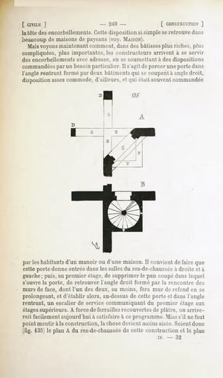 [ CIVILE  ]                     - 2'lO -               [ CONSTRUCTION ]
la tête des encorbellements.Cette disposition si simple seretrouve dans
beaucoupde maisons de paysans(voy. MAISON).
   Maisvoyonsmaintenant comment, dans des bâtissesplus riches, plus
compliquées, plus importantes, les constructeurs arrivent à se servir
des encorbellementsavec adresse,en se soumettant à des dispositions
commandées un besoin particulier. Il s'agit de percer une porte dans
              par
l'angle rentrant formé par deux bâtiments qui se coupent à angle droit,
disposition assezcommode, d'ailleurs, et qui était souvent commandée

                                           135



                                              A




parleshabitantsd'un manoir ou d'une maison.Il convient défaire que
cette porte donne entrée dans les sallesdu rez-de-chaussée droite et à
                                                         à
gauche puis,au premier étage, supprimerle pan coupédanslequel
     ;                      de
s'ouvre la porte, de retrouver l'angle droit formé par la rencontre des
murs de face, dont l'un des deux, au moins, fera mur de refend en se
prolongeant, d'établir alors, au-dessus cette porteet dansl'angle
           et                         de
rentrant, un escalier de service communiquant du premier étage aux
étagessupérieurs. A force de ferrailles recouvertesde plâtre, on arrive-
rait facilement aujourd'hui à satisfaire à ce programme. Miass'il ne faut
point mentir àla construction, la chosedevient moins aisée.Soient donc
(fig. 135jle plan A du rez-de-chaussée cette constructionet le plan
                                    de
                                                      iv.   -   32
 