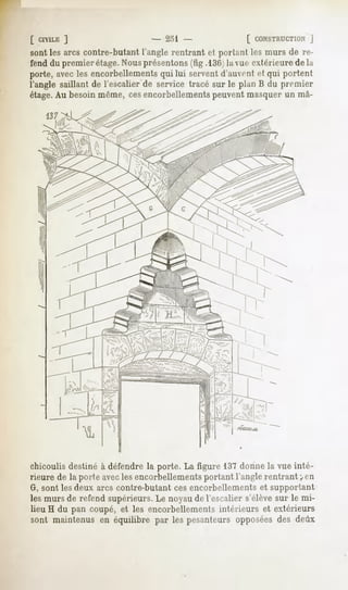 [ CIVILE
       ]                        - 231                  [ CONSTRUCTION
                                                                 J
sont les arcs contre-butantl'anglerentrant et portant les murs de re-
fend du premier étage.Nousprésentons (fig.l3G la vue extérieure de la
porte, avec les encorbellements qui lui servent d'auvent et qui portent
l'angle saillant de l'escalier de service tracé sur le plan B du premier
étage.Au besoin même, cesencorbellementspeuvent masquer un inâ-
    137




chicoulis destiné à défendre la porte. La figure 137 donne la vue inté-
rieure de la porte avecles encorbellements portant l'angle rentrant <en
G, sont les deux arcs contre-butant ces encorbellements et supportant
les murs de refend supérieurs. Le noyau de l'escalier s'élève sur le mi-
lieu H du pan coupé, et les encorbellements intérieurs et extérieurs
sont maintenus en équilibre par les pesanteurs opposées des deux
 