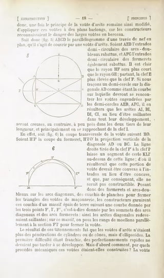 [ C<XSTJin;TJON
            ]                      18 -                            f PRINCIPICS
                                                                           ]
donc, une lois le prinri[>ede la voûte d'arête romaineainsi modifié,
d';i|>|ilii|iirr ces oules a des plans barlongs, car les constructeurs
j'econn;i]--aienl Je danger des larges voûtes en berceau.
  Soii dune lig. :>:ABCDle parallélogramme,
                                          d'une travéede nef en
plan,qu'il s'agit couvrirparunevoûte
                de                  d'arête.
                                           Soient
                                                AEBl'extrados
                                      demi - circulaire       des arcs-dou-
                                      bleaux rabattus, et AFC l'extrados
                                      demi - circulaire        des    formerets
                                      également rabattus. Il est clair
                                      que le rayon MF sera plus court
                                      que le rayon GE; partant, la clef E
                                      plus élevéeque la clef F. Si nous
                                      traçons     un demi-cercle     sur la dia-
                                      gonale AD comme étant la courbe
                                      sur laquelle devront se rencon-
                                      trer les voûtes engendrées par
                                      les demi-cercles AEB, AFG, il en
                                      résultera que les arêtes AI, BI,
                                      DI, CI, au lieu d'être saillantes
                                      dans tout leur développement,
seront creuses, au contraire, à peu près dans les deux tiers de leur
longueur, et principalement en se rapprochant de la clef I.
  Kn etlel, soit lig. 6) la coupe transversale de la voûte suivant HO.
Soient H'F' la coupe du formeret, HTO' la projection verticale delà
                                      diagonale AD ou BC. La ligne
                   6                  droite tirée de la clef F' à la clef P
                                      laisse un segment de cerle KLI'
                                      au-dessus de cette ligne; d'où il
                                      résulterait que cette portion de
                                      voûte     devrait   être convexe    à l'in-
                                      trados au lieu d'être            concave,
                                      et que, par conséquent, elle ne
                                      serait pas constructible.          Posant
                                      donc des formerets           et arcs-dou-
bleaux sur les arcs diagonaux,des couchisde planches pour fermer
les triangles desvoûtes de maçonnerie,les constructeursgarnirent
cescouchisd'un massif épaisde terre suivantune courbedonnée par
les trois points F', I', F', c'est-à-dire donnée par les sommets des arcs
diagonaux et des arcs formerets : ainsi les arêtes diagonales redeve-
naientsaillantes;sur cemassif,on posales rangsde moellonsparallè-
lement à la section FT pour fermer la voûte.
  Le résultat de ces tâtonnements fut que les voûtes d'arête n'étaient
plus des pénétrations de cylindres ou de cônes, mais d'ellipsoïdes. La
première difficulté elant franchie, des perfectionnements rapides ne
devaient tarder à se développer.Maisd'abordcomment,par quels
       pas
procédés mécaniques ces voûtes étaient-elles construites? La voûte
 