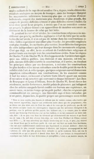 CCONSTRUCTION
        ]                               - 2o:>                                [ CIVILE
                                                                                     ]
angles
     saillants la cage cetescalier. a,depuis,
            de       de          On        vouluoblenirdes
if-ullats analogues moyende trompes; mais les trompeschargent
                      au
les maçonneries    inférieures beaucoupplus que ce systèmed'encor-
bellements,  exigentdes matériauxplus rïombreuxet plus grands,des
coupes pierres difficiles à traceret plus difficiles encoreà tailler.Ce
         de
n'est (louepoint là un progrès,à moins que l'on ne considèrecomme
un pi u-i>".-, plaisir donnéà un appareilleurde montrer sonsavoirau
            le
détriment de la bourse de celui qui fait bâtir.
  Si, pendant les xne et xvesiècles, les constructions religieuses ne mo-
ilitièrent quepeu les méthodesappliquées l'art de bâtir par lesarchi-
                                        à
tectesdu xmesiècle, il n'en est pas de même dans les constructions ci-
viles. Celles-ciprennent une allure plus franche ; les procédés employés
sont plus étendus, les méthodesplus variées; les architectesfont preuve
de cette indépendance qui leur manque dans les monuments religieux.
C'est que déjà, en effet, la vie se retirait de l'architecture religieuse et
portait toute son énergie vers les constructions civiles. Sous les règnes
de CharlesV et de CharlesVI, le développementde l'architecture appli-
quée aux édifices publics, aux châteaux et aux maisons, est très-ra-
pide. Aucune difficulté n'arrête le constructeur, et il arrive, en étendant
les principes admis par sesdevanciers, à exécuter les constructions
les plus hardies et les mieux entenduessous le double point de vue de la
solidité et de l'art. A cette époque, quelquesseigneurssurent donnerune
impulsion extraordinaire aux constructions; ils les aimaient comme
il faut les aimer, en laissant à l'artiste toute liberté quant aux moyens
d'exécution et au caractèrequi convenait à chaque bâtiment '. Les ducs
de Bourgogne et Louis d'Orléans, frère de Charles VI, tirent élever des
résidences,moitié forteresses,moitié palais de plaisance,qui indiquent
chez les artistes auxquelsfurent confiés ces travaux une expérience,un
savoir rares, en même temps qu'un goût parfait ; chez les seigneursqui
commandèrent ces ouvrages,une libéralité sageet bien entendue, qui
n'est guère, depuis lors, la qualité propre aux personnagesassezriches
   1 Rien ne nous semble plus funeste et ridicule que de vouloir, comme cela n'arrive que
trop souvent aujourd'hui, imposer aux architectes autre chose que des programmes; rien
ne donne une plus triste idée de l'état des arts et de ceux qui les professent, que de voir
les artistesaccepter toutesles extravagances
                                           imposées des personnes
                                                  par           étrangères la
                                                                         à
pratique, sous le prétexte qu'elles payent. Les tailleurs ont, à ce compte, plus de valeur
morale que beaucoup d'architectes; car un bon tailleur, si on lui commande un habit ridi-
cule, dira : « Je ne puis vous faire un vêtement qui déshonorerait ma maison et qui ferait
rire de vous. » Ce mal date d'assez loin déjà, car notre bon Philibert de l'Orme écrivait
vers 1575: « ... Je vousadvertirayque depuis trente-cinq ans en ça, et plus, j'ay observé
i en divers lieux que la meilleure partie de ceux qui ont faiet ou voulu faire bastimens,
« les ont aussi soubdainement commencez que légèrement en avoient délibéré : dont s'en
« est ensuivyle plus souventrepentance dérision, qui toujours accompagnent mal
                                     et                                 les
« advisez : de sorte que tels pensansbien entendre ce qu'ils vouloient faire, ont veu le
" contrairede ce qui se pouvoit cl devoit bien faire. Et si par fortune ils demaniloient
                                                                                       à
«quelques l'advis de leur délibération et entreprisse,
           uns                                           c'estoit à un maislre maçon,ou
 