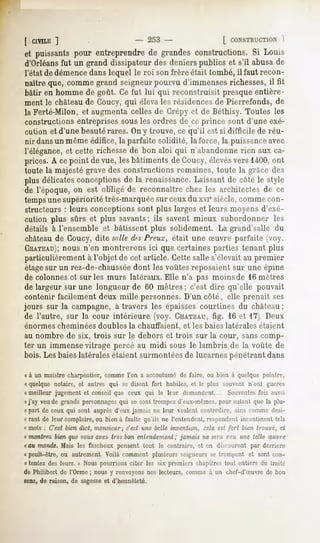 [ CIVILE
       ]                                  - 253-                       [ CONSTRUCTION
                                                                                1
et puissantspour entreprendrede grandesconstructions.Si Louis
d'Orléansfut un grand dissipateur des deniers publics et s'il abusa de
l'état de démencedans lequel le roi son frère était tombé, il faut recon-
naîtreque, commegrand seigneur
                             pourvu d'immenses
                                             richesses,il fit
bâtir en homme de goût. Ce fut lui qui reconstruisit presque entière-
ment le châteaude Coucy, qui éleva les résidencesde Pierrefonds, de
la Ferté-Milon, et augmenta celles de Crépy et de Béthisy. Toutes les
constructions entreprises sous les ordres de ce prince sont d'une exé-
cution et d'une beautérares. On y trouve, ce qu'il est si difficile de réu-
nir dansun même édifice, la parfaite solidité, la force, la puissanceavec
l'élégance,et cette richesse de bon aloi qui n'abandonne rien aux ca-
prices. A ce point de vue, les bâtiments de Goucy,élevésvers 1400,ont
toute la majesté grave des constructions romaines, toute la grâce des
plus délicates
             conceptions la renaissance.
                       de              Laissantde côté le style
de l'époque, on est obligé de reconnaître chez les architectes de ce
temps supérioritétrès-marquée ceuxdu xviesiècle,comme
    une                     sur                     con-
structeurs : leurs conceptions sont plus larges et leurs moyens d'exé-
cution plus sûrs et plus savants; ils savent mieux subordonner les
 détails à l'ensemble et bâtissent plus solidement. La grand'salle du
 châteaude Coucy, dite snlle d^sPreux, était une Suvre parfaite (voy.
 CUATEAU); n'en montrerons ici que certaines parties tenant plus
             nous
particulièrement à l'objet de cet article. Cette salle s'élevait au premier
étagesur un rez-de-chausséedont les voûtes reposaient sur une épine
de colonneset sur les murs latéraux. Elle n'a pas moinsde 16 mètres
de largeur sur une longueur de 60 mètres; c'est dire qu'elle pouvait
contenir facilement deux mille personnes. D'un côlé, elle prenait ses
jours sur la campagne, à travers les épaisses courtines du château;
de l'autre, sur la cour intérieure (voy. CHATEAU, 16 et 17). Deux
                                                       fig.
énormes cheminées doubles la chauffaient,                et les baies latérales étaient
au nombre de six, trois sur le dehors et trois sur la cour, sans comp-
ter un immensevitrage percé au midi sous le lambris de la voûte de
bois. Les baieslatérales étaient surmontéesde lucarnes pénétrant dans

« à un maistre charpentier, comme Ton a accoutumé de faire, ou bien à quelque peintre,
« quelque notaire, et autres qui se disent fort habiles, et le plus souvent n'ont gueres
«meilleur jugement et conseil que ceux qui le leur demandent.... Souventesfois aussi
nj'ay veu de grands personnagesqui se sont trompez d'eux-mêmes, pour autant que la plu-
«part de ceux qui sont auprès d'eux jamais ne leur veulent contredire, ains comme desi-
« rant de leur complaire, ou bien à faulte qu'ils ne l'entendent, respondent incontinent tels
(i mots : C'est bien dict, monsieur ; c'est une belle invention, cela est fort bien trouvé, et
« montrez bienque vousavez très bon entendement jamais ne nera reu une telle Suvre
                                              ;
« au monde.Mais les fascheuxpensent tout le contraire, et en discourent par derrière
« peult-ètre, ou autrement. Voilà comment plusieurs seigneurs se trompent et sont con-
« tentez des leurs. » Nous pourrions citer les six premiers chapitres tout entiers du (r.iité
de Philibert de l'Orme ; nous y renvoyons nos lecteurs, comme à un chef-d'Suvre de bon
sens, de raison, de sagesseet d'honnêteté.
 