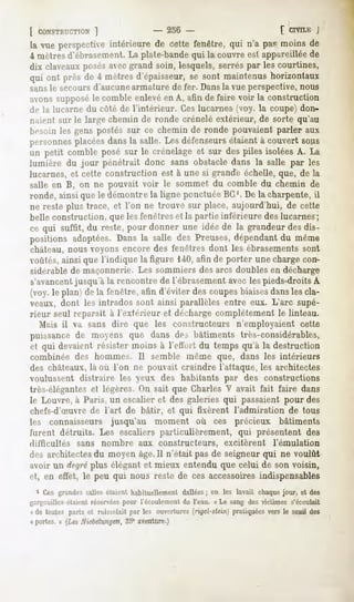[ CONSTRUCTION
          ]                            -   236 -                              [ CIVILE
                                                                                     j
la vue perspectiveintérieure de cette fenêtre, qui n'a pas moins de
4 mètres d'ébrasement. La plate-bande qui la couvre esl appareillée de
dix claveauxposés avec grand soin, lesquels, serrés par les courtines,
qui ont près de 4 mètresd'épaisseur, sont maintenushorizontaux
                                   se
sansle secoursd'aucune armature de fer. Dansla vue perspective, nous
avons supposé le comble enlevé en A, afin de faire voir la construction
de la lucarne du côté de l'intérieur. Ces lucarnes (voy. la coupe) don-
naient sur le large chemin de ronde crénelé extérieur, de sorte qu'au
besoin les gens postés sur ce chemin de ronde pouvaient parler aux
personnes placéesdansla salle. Les défenseurs
                                            étaientà couvert sous
un petit combleposé sur le crénelageet sur despiles isoléesA. La
lumière du jour pénétrait donc sans obstacledans la salle par les
lucarnes, et cette construction est à une si grande échelle, que, de la
salle en B, on ne pouvait voir le sommet du comble du chemin de
ronde, ainsi que le démontre la ligne ponctuée BC'. De la charpente, il
ne reste plus trace, et l'on ne trouve sur place, aujourd'hui, de cette
belle construction, que les fenêtres et la partie inférieure des lucarnes;
ce qui suffit, du reste,pour donner une idée de la grandeurdesdis-
positions adoptées.Dansla salle des Preuses,dépendantdu même
château, nous voyons encore des fenêtres dont les ébrasements sont
voûtés, ainsi que l'indique la figure 140, afin de porter une charge con-
sidérable de maçonnerie. Les sommiers des arcs doubles en décharge
s'avancentjusqu'à la rencontre de l'ébrasement avec les pieds-droits A
(voy.le plan) de la fenêtre,afin d'éviter descoupesbiaisesdanslescla-
veaux, dont les intrados sont ainsi parallèles entre eux. L'arc supé-
rieur seul reparaît à l'extérieur et décharge complètement le linteau.
   Mais il va sans dire que les constructeurs n'employaient cette
puissancede moyens que dans des bâtiments très-considérables,
et qui devaient résister moins à l'cHuit du temps qu'à la destruction
combinée des hommes. Il semble même que, dans les intérieurs
des châteaux, là où l'on ne pouvait craindre l'attaque, les architectes
voulussent distraire les veux, des habitants par des constructions
très-élégantes et légères. On sait que Charles V avait fait faire dans
le Louvre, à Paris, un escalier et des galeries qui passaient pour des
chefs-d'Suvre de l'art de bâtir, et qui fixèrent l'admiration de tous
les connaisseurs jusqu'au moment où ces précieux bâtiments
furent détruits. Les escaliers particulièrement, qui présentent des
difficultés   sans nombre aux constructeurs,                excitèrent      l'émulation
des architectes du moyen âge.Il n'était pas de seigneur qui ne voulût
avoir un degréplus élégant et mieux entendu que celui de son voisin,
et, en effet, le peu qui nous reste de ces accessoires indispensables
  1 Ces grandes salles étaient habituellement dallées ; on les lavait chaque jour, et des
gargouilles étaient réservées pour l'écoulement de l'eau. « Le sang des victimes s'écoulait
n de toutes parts et ruisselait par les ouvertures(rigel-stein)pratiquéesversle seuil des
« portes. » (Les Xiebetungen, 35° aventure.)
 