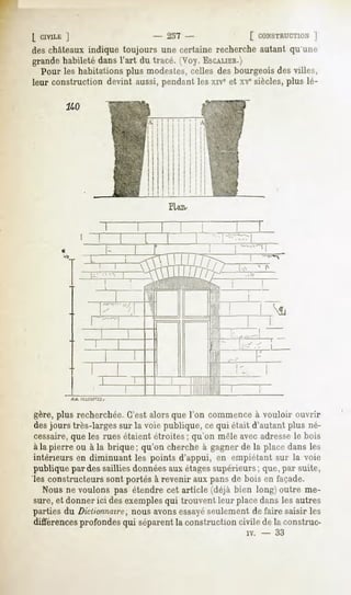 [ CIVILIÎ
        J                     - 237 -             [ CONSTRUCTION ]
des châteaux indique toujours une certaine recherche autant qu une
grandehabiletédansl'art du tracé. (Voy.ESCALIER.)
  Pour les habitations plus modestes, celles des bourgeois des villes,
leur construction devint aussi, pendant les xrvcet xvesiècles, plus lé-

        240




                                  PUiu




gère, plus recherchée. C'est alors que l'on commence à vouloir ouvrir
des jours très-larges sur la voie publique, ce qui était d'autant plus né-
cessaire,que les rues étaient étroites; qu'on mêle avec adressele bois
à la pierre ou à la brique; qu'on cherche à gagner de la place dans les
intérieurs en diminuant les points d'appui, en empiétant sur la voie
publique par des saillies donnéesaux étagessupérieurs; que, par suite,
les constructeurs sont portés à revenir aux pans de bois en façade.
   Nous ne voulons pas étendre cet article (déjà bien long) outre me-
sure, et donner ici des exemplesqui trouvent leur placedans les autres
parties du Dictionnaire, nous avonsessayéseulement de faire saisir les
différencesprofondes qui séparentla construction civile de la construc-
                                                      iv.   -   33
 