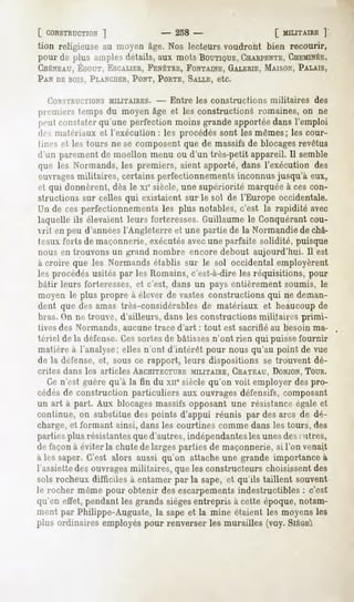 [ CONSTRUCTION
          ]                    - 258 -                      [ MILITAIRE
                                                                      ]
tion religieuse au moyen âge. Nos lecteurs voudront bien recourir,
pour de plus amples détails, aux mots BOUTIQUE,
                                              CHARPENTE, CIIEMINÉE,
GnÉNEAU,
      ÉGOUT,
          ESCALIER,
                FENÊTRE,
                      FONTAINE,
                             GALERIE,
                                   MAISON,
                                        PALAIS,
PAN DEBOIS,
          PLANCUER,
                 PONT,PORTE,
                           SALLE,etc.

  CONSTRUCTIONS
              MILITAIRES. -      Entre les constructions   militaires   des
premiers temps du moyen âge et les constructions romaines, on ne
pnil constater qu'une perfection moins grande apportée dans l'emploi
drs matériaux et l'exécution : les procédés sont les mêmes; les cour-
 lint's et les tours ne se composent que de massifs de blocagesrevêtus
d'un parement de moellon menu ou d'un très-petit appareil. Il semble
que les Normands, les premiers, aient apporté, dans l'exécution des
 »u ragesmilitaires, certains perfectionnements inconnus jusqu'à eux,
""I qui donnèrent, dès le xi° siècle, une supériorité marquée à ces con-
structions sur celles qui existaient sur le sol de l'Europe occidentale.
Un de ces perfectionnements les plus notables, c'est la rapidité avec
laquelle ils élevaient leurs forteresses. Guillaume le Conquérant cou-
vrit en peu d'années l'Angleterre et une partie de la Normandie de châ-
IIMUXforts de maçonnerie, exécutésavecune parfaite solidité, puisque
nous en trouvons un grand nombre encore debout aujourd'hui. Il est
à croire que les Normands établis sur le sol occidental employèrent
les procédés usités par les Romains, c'est-à-dire les réquisitions, pour
bâtir leurs forteresses, et c'est, dans un pays entièrement soumis, le
moyen le plus propre à élever de vastes constructions qui ne deman-
dent que des amas très-considérables de matériaux et beaucoup de
bras. On ne trouve, d'ailleurs, dans les constructions militaires primi-
tives des Normands, aucune trace d'art : tout est sacrifié au besoin ma-
tériel de la défense.Cessortes de bâtisses n'ont rien qui puisse fournir
matière à l'analyse; elles n'ont d'intérêt pour nous qu'au point de vue
de la défense, et, sous ce rapport, leurs dispositions se trouvent dé-
crites dans les articles ARCHITECTURE
                                   MILITAIRE,
                                            CHATEAU,
                                                   DONJON,
                                                        TOUR.
  Ce n'est guère qu'à la fin du xne siècle qu'on voit employer des pro-
cédés de construction particuliers aux ouvrages défensifs, composant
un art à part. Aux blocagesmassifs opposant une résistance égale et
continue, on substitue des points d'appui réunis par des arcs de dé-
charge, et formant ainsi, dans les courtines comme dans les tours, des
parties plus résistantesque d'autres, indépendantesles unes des; titres,
de façon à éviter la chute de larges parties de maçonnerie, si l'on venait
à les saper. C'est alors aussi qu'on attache une grande importance à
l'assiette des ouvragesmilitaires, que les constructeurs choisissent des
solsrocheuxdifficiles à entamerpar la sape,et qu'ils taillent souvent
le rocher même pour obtenir des escarpementsindestructibles : c'est
qu'en effet, pendant les grands siègesentrepris à cette époque, notam-
ment par Philippe-Auguste, la sape et la mine étaient les moyens les
plus ordinaires employés pour renverser les murailles (voy. SIÈGE!
 
