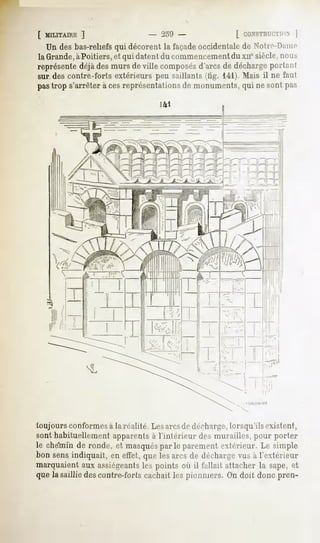 [ MILITAIRE]                     - 259 -               [ CONSTRUCTION   |
   Un des bas-reliefs qui décorent la façadeoccidentalede Notir-Pamc
la Grande,àPoitiers, et qui datent du commencementdu xn° siècle,nous
représente déjàdes murs de ville composésd'arcs de déchargepor(;mi
sur des contre-forts extérieurs peu saillants (tig. 141). Mais il ne faut
pastrop s'arrêterà cesreprésentations monuments, ne sont pas
                                    de         qui




toujours conformesà la réalité Les arcsde décharge,lorsqu'ils existent,
sont habituellement apparents à l'intérieur des murailles, pour porter
le chéïriin de ronde, et masqués le parementextérieur. Le simple
                                par
bon sensindiquait, en effet, quelesarcs de décharge à l'extérieur
                                                    vus
marquaientaux assiégeants points où il fallait attacher la sape,et
                            les
quela saillie descontre-fortscachaitlespionniers. On doit donc pren-
 