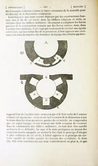 [ CONSTRUCTION
             ]          - 2lilt              L MILITAIRE
                                                       }
drel'exemple
           ci-dessus
                   comme ligureretournée la muraillepour
                       la              de
les besoins de la décoration sculpturale.
  L'intelligencequenous voyonsdéployerpar les constructeurs     fran-
çais,vers la fin du xuesiècle,dans les édificesreligieux et civils, se
retrouve dans les édifices militaires : ils songent à remplacer les forces
passives la construction
       de              romaine desforcesactives;
                             par               mais,dans
l'architecture militaire, il ne s'agit passeulement de résister aux agents
extérieurs, aux lois naturelles de la pesanteur,il faut opposer une résis-
tanceà la main destructive deshommes.La logique des artistesqui déve-




loppent l'art de l'architecture au moyen âgeet le font sortir de l'ornière
romani"- est rigoureuse : nous avons eu l'occasion de le démontrer à nos
lecteursdanslesdeuxpremièrespartiesde cet article; on comprendra
que cet esprit logique et vrai trouvait une belle occasion de s'exercer
dans la construction   des édifices militaires,   où tout doit être sacrifié
an besoinde se défendre.La sapeet Ici mine pratiquées moyendes
                                                     au
étançonnements  auxquels mettait feuétantle principed'attaque
                         on           le
If plus ordinaireau xu"sièclft,il fallait opposer ceprincipeun sys-
                                                à
Ifiue capable de rendre inutiles les travaux des assaillants. Si donc
     1-4:2] construisons tour conformément plan A, et que
         nous           une              au
 