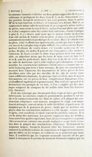 [ MILITAIRE
         ]                           :!"""!
                                          -                 L CONSTRUCTION
                                                                      ]
lesmineurs
         viennent
                s'attacher deuxpointsrapprochés la paroi
                         sur                  de
extérieureet pratiquent les deux trous B, G,en les étançonnant
                                                             aci-
dèspotelets,
           lorsqu'ilsmettrontle feu aces potelets,
                                                 toute la partie
EFde la tour tomberaen dehui"">, l'ouvrageseradétruit. Maissi, en
                                et
employant mêmecubede matériauxet en occupant mêmesuiiaiv
           le                                       la
de pleins,nousavonsle soin d'élever,aulieu d'un mur plein, une suite
de nichescomprises   entredescontre-fortsintérieurs,comme  l'indique
le plan G, il y a chanceégalepour que le mineur tombeau-dessous
d'un vide au lieu de tomber sous un plein, et alors son travail d'étan-
çonnementsincendiésne produit pasde résultat s. Maiss'il s'attachesous
un plein, celui-ci offrant uneépaisseur
                                      plusgrandequedansle plan A,
son travail devient plus long et plus difficile; les rciiïoiircniciil-, H per-
mettent d'ailleurs de contre-miner,       s'il travaille   au-dessous de ces
niches. De plus, les niches H peuvent être étanconnéeselles-mêmes à
l'intérieur, de façon à rendre la chute d'une portion de la tour impos-
sible, en admettant même que les trous de mine aient été faits en I
et en K, sousles pieds-droits.
                             Ainsi, déjà vers la tin du xnesiècle,avec
un cube de matériaux égal à celui employé précédemment, et même
moindre, les constructeurs militaires étaient arrivés à donner une as-
siette beaucoupplus forte à leurs ouvrages.De plus, les constructeurs
noyaient dans l'épaisseur des maçonneries de fortes pièces de bois
chevillées entre elles par des chevilles de fer, afin de cercler leurs
tours à différentes hauteurs. Le principe était excellent, mais le moyeu
très-mauvais; car cespièces de bois, complètement dépourvues d'air,
s'échauffaientrapidement et pourrissaient. Plus tard on s'aperçut de lu
destruction très-prompte de ces bois, et l'on y suppléa par des chai-
nages composés de crampons de fer scellés entre deux lits d'assises
(voy. CHAINAGE).
   Il est une remarque que chacun peut faire et qui ne laisse pas d'être
intéressante.Les mortiers employés généralement, pendant le xnesiè-
cle et le commencementdu xme,dans les églises et la plupart des con-
structions religieuses, sont mauvais, manquent de corps, sont inéga-
lement mélangés; souvent même le sable fait défaut, et parait avoir été
remplacé par de la poussière de pierre ; tandis que les mortiers em-
ployés dans les constructions militaires à cette époque, comme avant
et après, sont excellents et valent souvent les mortiers romains. Il en
est de mêmedesmatériaux.Les pierres employées
                                            dansles fortifica-
tions sont d'une qualité supérieure, bien choisieset exploitées en grand ;
ellesaccusent contraire une grandenégligence une triste écono-
            au                             ou
mie dansla plupart des constructions
                                   religieuses.
                                              Évidemment
                                                       les
seigneurs laïques, lorsqu'ils faisaient bâtir des forteresses, avaient
conservéla méthoderomaine de réquisitions et d'approvisionnements,
que les abbés ou les évêquesne voulaient ou ne pouvaient pas main-
tenir. Il semblerait que les seigneurs normands eussent été les pre-
miers à réorganiser le systèmede travail de bâtiments employé par les
 