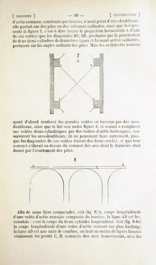 | l'KINCIPES
          ]                       - 19 -                [ CUNSTHICTKIX
                                                                   ]
d'arêteromaine,construit»1 travées,
                         par      n'avaitpoint d'arcs-doubleaux
                                                              :
elle portait sur des piles ou des colonnes saillantes, ainsi qut- le repré-
sente la figure "7,c'est-à-dire oex. la projection homunlale A d'un»1
de cesvoûtes) les diagonales DE,produites la pénétration
            que            BC,          par
de deux demi-cylindres de diamètres égauxet formant arêtes saillantes,
portaient sur les angles saillants des piles Mais les architectes romans




ayantd'abord renforcélesgrandes  voûtes berceau des arcs-
                                         en        par
doubleaux,
         ainsiquele faitvoir notre figure3, et venant remplacer
                                                    à
ces voûtesdemi-cylindriquespar desvoûtesd'arête barlongues,
                                                          con-
servèrent arcs-doubleaux ne pouvaient
        les           ; ils           faire autrement,
                                                    puis-
quelesdiagonales cesvoûtes
               de           étaient demi-cercles, queleur
                                  des            et
sommet s'élevait au-dessus du sommet des arcs dont le diamètre était
donnépar Técartement piles.
                   des
                                  8




  Afin de nous fairecomprendre, (fig. 8) la coupelongitudinale
                              soit
d'unevoûted'arêteromaine composée travées; ligneABestho-
                                  de         la
rizontale c'estla coupe demi-cylindre
         :            du             longitudinal. (fig. Sois)
                                                 Soit
lacoupelongitudinale voûte
                  d'une  d'arêteromane planbarlong;
                                     sur
la ligne ABest unesuite de courbes,ou tout au moinsde lignesbrisées
réunissantles points G, D, sommetsdes arcs transversaux,   avecles
 