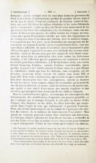 [ CONSTRUCTION  ]               - 262 -                   f MILITAIRE
                                                                    ]
Romains1, leur exempleavait été suividans touteslesprovinces
           et                                                      du
Nord et de l'Ouest.L'enthousiasme   produit de grandeschoses,  maisil
est de peude durée.C'étaitun sentiment de réaction contre la bar-
barie qui avait fait éleverleséglisesabbatiales les vastes
                                                 et         bâtiments
qui les entouraient c'était un désir de liberté et un mouvement foi
                     ;                                          de
qui avaient fait élever les cathédrales(voy. CATHÉDRALE) ces mo-
                                                       : mais,
ments d'effez-vescence   passés, les abbés comme les évêques ne trou-
vaient plus qu'un dévouement refroidi; par suite, des négligencesou
destromperiesdans l'exécutiondes travaux.Avecla noblesselaïque,
il n'en pouvaitpasêtre ainsi; on ne demandait auxpaysans dé-
                                            pas          du
vouement, on exigeait d'eux des corvéesrégulièrement faites, sousune
surveillance inflexible. Ce mode d'exécution était certainement le plus
efficace lorsqu'il s'agissait d'exécuter avec méthode des travaux consi-
dérables. Aussi ne devons-nous pas être surpris de cette haine trans-
mise de génération en génération chez nous contre les forteresses
féodales, et de l'affection que les populations ont conservée à travers
les siècles pour leurs cathédrales.A la fin du dernier siècle, on a certes
détruit beaucoup d'églises, surtout d'églises conventuelles, parce
qu'elles tenaient à des établissementsféodaux, mais on a peu détruit
de cathédrales; tandis que tous les châteaux, sans exception, ont été
dévastés; beaucoup même avaient été ruinés sous Louis XIII et
Louis XIV. Pour nous constructeurs, qui n'avons ici qu'à constater des
faits dont chacun peut tirer des conséquences, suivant sa manière
de voir les choses, nous sommesobligés de reconnaître qu'au point de
vue du travail matériel, on trouve, dans les forteresses du moyen âge,
une égalité et une sûreté d'exécution, une marche régulière et une
attention qui manquent dans beaucoupde nos édifices religieux.
   Dansla construction des églises, on remarque des interruptions, des
tâtonnements, des modifications fréquentes aux projets primitifs; ce
qui s'explique par le manque d'argent, le zèle plus ou moins vif des
évêques, des chapitres ou des abbés, les idées nouvelles qui surgis-
saient dans l'esprit de ceux qui ordonnaient et payaient l'ouvrage.
Tout cela est mis bénévolement sur le compte de l'ignorance des maî-
tres des Suvres, de la faiblesse de leurs moyens d'exécution-. Mais
quand un seigneur puissant voulait faire construire une forteresse,
il n'était pas réduit à solliciter les dons de sesvassaux, à réchauffer le
zèle des tièdes et à se fier au temps et à ses successeurs pour terminer
ce qu'il entreprenait. C'était de son vivant qu'il voulait son château,
  i,En Normandie, existait, pendantle moyenâge,une classede paysans
                  il                                                      désignés sous
le nom généralde bonliers. Les bordiersétaient 'assujettis
                                                         aux tr.iv.mx les plus pénibles,
et entre autres aux ouvrages de bâtiments, tels que transports de matériaux, terrasse-
ments, : en un mot, ils aidaientlesmaçons.
     etc.                                  (Voy Etudes la contlit. de la classe
                                                      sur                     agric.
enNormandie moyen
          au          âge,par Léop Delisle,1851, 15,20,71), et les notesp. 709.)
                                                p.        83,
  ' On ne manquejamais, par exemple, de dire qu'on a mis deux siècles à bâtir telle cathé-
drale,sanssonger
               que, surcesdeux centsans,on y a travaillé dix à vingt ansseulement.
 