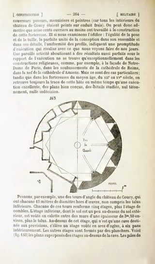 [ CONSTRUCTION
          ]                      - 204 -                    [ MILITAIRE
                                                                      J
couvreurs paveurs,
                 menuisierset peintres (car tous les intérieurs du
château de Coucy étaient peints sur enduit frais). On peut donc ad-
mettrequeseizecentsouvriersau moinsont travailléà la construction
de cette forteresse. Et si nous examinons l'édifice : l'égalité de la pose
et de la taille, la parfaite unité de la conception dans son ensemble et
dans sesdétails, l'uniformité des profils, indiquent une promptitude
d'exécution qui rivalise avec ce que nous voyons faire de nos jours.
Unepareilleactivité aboutissant des résultatsaussi parfaits sousle
                                à
rapport de l'exécution ne se trouve qu'exceptionnellement dansles
constructions religieuses, comme, par exemple, à la façade de Notre-
Dame de Paris, dans les soubassementsde la cathédrale de Reims,
dans la nef de la cathédrale d'Amiens. Mais ce sont des cas particuliers;
tandis que dans les forteresses du moyen âge, du xii' au xvesiècle, on
retrouve toujours la trace de cette hâte en même temps qu'une exécu-
tion excellente, des plans bien conçus, des détails étudiés, nul tâton-
nement, nulle indécision.
                     .Z43




  Prenons,parexemple, une destours d'angle du châteaude Coucy,qui
ont chacune mètresde diamètrehors d'Suvre, non compris les talus
             15
inférieurs. Chacune cestours renferme cinq étages,
                     de                                plus l'étagede
combles.  L'étageinférieur, dont le solest un peu au-dessus solexté-
                                                          du
rieur, estvoûté en calotteentre desmurs d'uneépaisseur 3m,50
                                                          de       en-
viron, plusle talus. Au-dessus cet étage, n'estqu'unecavedesti-
                              de            qui
néeaux provisions,s'élèveun étage voûtéen arcsd'ogive, à six pans
intérieurement.Lesautresétages     sont ferméspar desplanchers.  Voici
(fig.143) plans
        les    superposés etâges
                       des     au-dessus lacave. pilesde
                                      de       Les
 