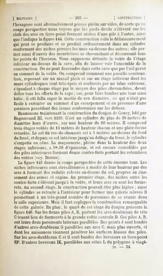 [ MLLITAUR j                   2<M-                 [ CONSTRUCTION  ]
l'hexagonesonl allernativemenl poséespleins sur vides, de sorte qu'en
coupeperspectivenous voyonsque les pieds-droits s'élèventsur les
clefs des arcs en tiers-point formant niches d'une pile à l'autre, ainsi
que l'indique la figure 144. Cetteconstruction évite le déliaisonnement
qui peut se produire et se produit ordinairement dans un cylindre
renfermant des niches percéesles unes au-dessus autres; elle per-
                                                   des
met aussi d'ouvrir   des meurtrières    se chevauchant   et découvrant      tous
les points de l'horizon. Nous supposons détruite la voûte de l'étage
inférieur au-dessus de la cave, afin de laisser voir l'ensemble de la
construction. On ne peut descendredanscette cave que par l'Sil percé
au sommet de la voûte. On comprend comment une pareille construc-
tion, reposant sur un massif plein et sur un étage inférieur dont les
murs cylindriques sont très-épais et renforcés par un talus extérieur,
s'épaulantà chaque étage par le moyen des piles chevauchées,devait
défier tous les efforts de la sape; car, pour faire tomber une tour ainsi
bâtie, il eût fallu saper la moitié de son diamètre, ce qui n'était pas
facile à exécuter au sommet d'un escarpement et en présence d'une
garnison possédant des issues souterraines sur les dehors.
   Examinons maintenant la construction du donjon de Goucy,bâti par
Enguerrand III, vers 1225. C'est un cylindre de plus de 30 mètres de
diamètre hors d'oeuvre, sur une hauteur de 60 mètres. II comprend
trois étagesvoûtés de 13 mètres de hauteur chacun et une plate-forme
crénelée.   Le sol du rez-de-chaussée   est à 5 mètres   au-dessus       du fond
du fossé,et depuis ce sol intérieur jusqu'au dallagedu fossé,le cylindre
s'empatte en cône. La maçonnerie, pleine dans la hauteur des deux
étages inférieurs, a 5m,50 d'épaisseur, et est encore consolidée par
des piles intérieures formant douze contre-forts portant les retombées
des voûtes (voy. DONJON).
  La figure 145 donne la coupe perspective de cette énorme tour. Les
niches inférieures sont étrésillonnées à moitié de leur hauteur par des
arcs A formant des réduits relevés au-dessusdu sol, propres au clas-
sement des armes et engins. Au premier étage, des niches entre les
contre-forts s'élèventjusqu'à la voûte, et leurs arcs en sont les forme-
rets. Au second étage, la construction pouvait être plus légère ; aussi
le cylindre se retraite à l'intérieur pour former une galerie relevée B
permettant à un très-grand nombre de personnes de se réunir dans
la salle supérieure. Mais il faut expliquer la construction remarquable
de cette galerie. En plan , le quart de cet étage du donjon présente la
figure 146.Sur les douze piles A, B, portent les arcs-doubleauxde tête
Ctenant lieu de formerets à la grande voûte centrale D. Cespiles A, B,
ont leurs deux parements latéraux parallèles. Des points b sont bandés
d'autres arcs-doubleaux G parallèles aux arcs C, mais plus ouverts, et
dont les naissancesviennent pénétrer les surfaces biaises des piles.
Sur les arcs-doubleaux G et G sont bandés des berceaux en tiers-point
EF. D'autres berceaux IK, parallèles aux côtés L du polygone à vingt-
                                                          iv.   -   34
 