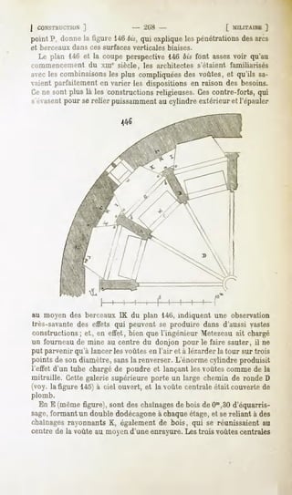 j CONSTHUCT1UX
          ]                      - ^liS -                    [ MILITA1HE
                                                                       ]
point P, donnela ligure 1466w,qui expliquelespénétrationsdesarcs
et berceaux dans ces surfaces verticales    biaises.
  Le plan 146et la coupe perspective146 bis font assezvoir qu'au
commencement du xme siècle, les architectes s'étaient familiarisés
avecles combinaisons plus compliquées voûtes, et qu'ils sa-
                      les                  des
vaientparfaitementen varier les dispositionsen raison des besoins.
Cene sont plus là les constructionsreligieuses.Cescontre-forts, qui
s'évasentpour se relier puissamment au cylindre extérieur et l'épauler




au moyen des berceaux IK du plan 146, indiquent une observation
très-savante des effets qui peuvent se produire dans d'aussi vastes
constructions; et, en effet, bien que l'ingénieur Metezeau ait chargé
un fourneau de mine au centre du donjon pour le faire sauter, il ne
put parvenir qu'à lancer les voûtes en l'air et à lézarder la tour sur trois
pointsde sondiamètre,sansla renverser.L'énormecylindre produisit
l'effet d'un tube chargéde poudre et lançantles voûtescommede la
mitraille. Cettegalerie supérieureporte un large chemin de ronde D
(voy. la figure 145) à ciel ouvert, et la voûte centrale était couverte de
plomb.
  En E (mêmefigure),sont deschaînages bois deO^SO
                                    de             d'équarris-
sage,formantun doubledodécagone chaque
                                à      étage,et sereliant à des
chaînagesrayonnantsK, égalementde bois, qui se réunissaientau
centre de la voûte au moyen d'une enrayure. Les trois voûtes centrales
 