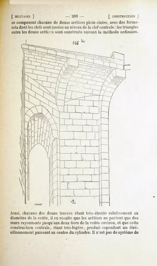 [ MILITAIRE  ]                  - 269 -                  [ CONSTRUCTION    J
se composentchacune de douzearêtiers plein cintre, avec des forme-
rets dont les clefs sont poséesau niveau de la clef centrale ; les triangles
entre les douze arêtiers sont construits   suivant la méthode   ordinaire.




Ainsi, chacune des douze travées étant très-étroite     relativement     au
diamètre de la voûte, il en résulte que les arêtiers ne portent que des
murs rayonnants jusqu'aux deux tiers de la voûte environ, et que cette
construction centrale, étant très-légère, produit cependant un étré-
sillonnement puissant au centre du cylindre. 11n'est pas de systèmede
 