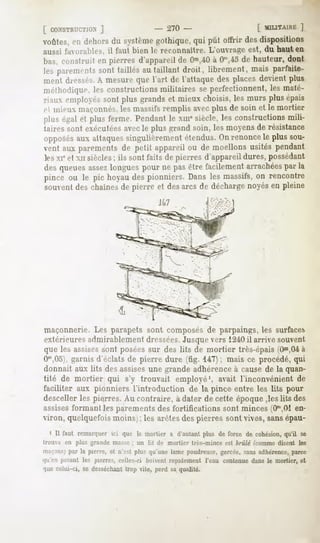 [ CONSTRUCTION
         ]                            - 270-                          [ MILITA1RK
                                                                               ]
voûtes,cri dehorsdu systèmegothique,qui pût offrir desdispositions
aussi favorables, il faut bien le reconnaître. L'ouvrage est, du haut en
bas, construit en pierres d'appareilde Om,40 Om,45 hauteur,dont
                                           à     de
les parements taillésau taillantdroit, librement,mais parfaite-
            sont
ment dressés. mesureque l'art de l'attaquedes placesdevientplus
            A
méthodique,les constructionsmilitaires se perfectionnent,les maté-
riaux employéssont plus grandset mieux choisis,les murs plusépais
.   ' mieux maçonnés,les massifs remplis avecplus de soin et le mortier
plus égalcl plus ferme. Pendantle xmesiècle,les constructionsmili-
taires sont exécutéesavecle plus grand soin, les moyens de résistance
opposés attaques
        aux        singulièrementétendus.Onrenoncele plus sou-
vent aux parementsde petit appareilou de moellons usités pendant
les xieet xn siècles; ils sont faits de pierres d'appareil dures, possédant
desqueuesassez   longuespour ne pasêtre facilementarrachées la
                                                          par
pince ou le pic hoyaudespionniers. Dans les massifs,on rencontre
souventdeschaînes pierre et desarcs de décharge
                    de                            noyésen pleine
                                      J47




maçonnerie. Les parapets sont composés de parpaings, les surfaces
extérieures admirablement dressées.Jusquevers 1240il arrive souvent
que les assises sont poséessur des lits de mortier très-épais   (Om,04 à
Om,0.">, garnisd'éclatsde pierre dure (fig. 14~); mais ce procédé,qui
donnait aux lits desassisesunegrandeadhérence causede la quan-
                                                    à
tité de mortier qui s'y trouvait employé1,avait l'inconvénient de
faciliter aux pionniers l'introduction de la pince entre les lits pour
descellerles pierres. Au contraire, à dater de cette époque,les lits des
assises  formantles parements fortifications sont minces(Ora,01
                               des                                   en-
viron, quelquefois moins> les arêtesdespierres sont vives,sansépau-
                           ;
    ' II faut remarquer que le mortier a d'autant
                      ici                       plus de force de cohésion, se
                                                                        qu'il
trouve en plus grande masse ; un lit de mortier très-mince est brûlé /comme disent les
maçons) la pierre,et nV*t plusqu'unelamepoudreuse,
     par                                        gercée, adhérence,
                                                      sans      parce
qu'en posant les pierres,celles-ci boiventrapidement l'eau contenuedans le mortier, et
quecelui-ci,se desséchant vite, perdsa qualité.
                       trop
 