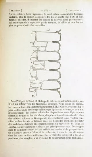 [ MILITAIRE  ]                    - 271 -                 [ CONSTRUCTION    ]
frures, et leurs facesrugueuses forment même souvent des bossages
saillants, afin de cacher la ciselure des lits et joints (fig. 148). Il était
difficile, en effet, d'entamer les assisesde pierres ainsi paremenfées,
soit au moyen de la sape,soit par le mouton, le bélier et tous les en-
gins propres à battre les murailles.




  SousPhilippe le Hardi et Philippe le Bel, les constructions militaires
firent un retour vers les traditions     antiques. Nous avons vu comme
les constructeurs du châteaud'Enguei rand III, a Coucy, avaient adopté
pourlestours uneenveloppe
                        cylindriqueépaisse
                                         extérieure,et comme,
intérieurement, ils avaient admis des dispositions assez légères pour
porterlesvoûtesou lesplanchers, piles mincesformant entre elles
                              des
des cellules voûtées en tiers-point ; ils semblaient ainsi vouloir con-
cilier les besoins de la défense avec les nouvelles méthodes de bâtir
des architecteslaïquesdu commencement xmesiècle.Si, dansles
                                    du
constructions religieuses et civiles, cesprincipes nouveaux, développés
dans le commencement de cet article, ne cessèrent de progresser et
de s'étendrejusqu'à l'abus et la recherche,il n'en fut pas de même
dans les constructions militaires;     les architectes revinrent à des dis-
positions simples, un système construction homogène.
        plus     a          de           plus
 