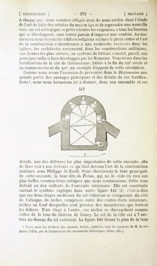 [ CONSTRUCTION  J           - 272                       L MILITAIREJ
A chaque p;is, nous sommesobligés ainsi de nous arrêtei dans l'étude
de l'art de bâtir desartistesdu moyenâgeet dereprendreunenouvelle
voie; car cet art logique seprête à toutesles exigences,à tous les besoins
qui se développent, sans tenter jamais d'imposer une routine. Au mo-
ment où nous voyons les édificesreligieux exclure le plein cintre et l'art
de la construction     s'abandonner      à une recherche      excessive dans les
églises, les architectes reviennent, dans les constructions militaires,
aux formes les plus sévères,au systèmede bâtisse concret, passif, aux
principes enfin si bien développéspar les Romains.Nous avonsdansles
fortifications de la cité de Carcassonne, bâties à la fin du xme siècle et
au commencement du xive, un exemple frappant de cette révolution.
  Comme nous avons l'occasion de présenter dans le Dictionnaireune
grande partie des ouvrages principaux et des détails de ces fortifica-
tions1, nous nous bornerons ici à donner, dans son ensemble et ses
                                        U9




détails, une des défensesles plus importantes de cette enceinte, afin
de faire voira nos lecteurs ce qu'était devenu l'art de la construction
militaire sous Philippe le Hardi. Nous choisissons la tour principale
de cette enceinte, la tour dite du Trésau,qui ne le cède en rien aux
plus belles constructions antiques que nous connaissions. Cette tour
défend   un des    saillants   de l'enceinte   intérieure.    Elle est construite
suivant le système expliqué dans notre figure 142 (G), c'est-à-dire
que ses deux étagesau-dessus du sol extérieur se composent, du côté
de l'attaque, de niches comprises entre des contre-forts intérieurs,
niches au fond desquelles sont percées des meurtrières qui battent
les dehors. D'un étage à l'autre, ces niches se chevauchent comme
celles de la tour du château de Coucy. Le sol de la ville est à 7 mè-
tres au-dessus du sol extérieur. La figure 14'J donne le plan de la tour
  1 Voyezaussiles Archirps i/c inoiiinn. Inxlnr., publiées,
                                                           sousles auspices M. le mi-.
                                                                           de
nistre d'État, par la Commission monuments
                                des              historiques(Gide,édil j.
 