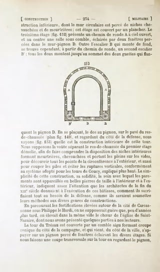 [ CONSTRUCTION
          ]                      - 274 -                     [ MILITAIRE
                                                                       ]
struction inférieure, dont le mur circulaire est percé de niches che-
vauchéeset de meurtrières ; cet étage est couvert par un plancher. Le
troisième étage (fig. 152) présente un chemin de ronde A à ciel ouvert,
et au centre une salle sous comble, éclairée par deux fenêtres per-
cées dans le mur-pignon D. Outre l'escalier B qui monte de fond,
se trouve cependant, à partir du chemin de ronde, un second escalier
B' ; tous les deux montent jusqu'au sommet des deux guettes qui flan-




                                     D



 quent le pignon D. En se plaçant, le dos au pignon, sur le pavédu rez-
de-chaussée (plan fig. 149), et regardant du côté de la défense,nous
 voyons (fig. 153) quelle est la construction intérieure de cette tour.
Nous supposonsla voûte séparant le rez-de-chaussée premier étage
                                                         du
démolie, afin de faire comprendre la disposition des niches intérieures
formant meurtrières, chevauchéeset portant les pleins sur les vides,
pour découvrir tous les points de la circonférence à l'extérieur, et aussi
pour rouper les piles et éviter les ruptures verticales, conformément
au systèmeadopté pour les tours de Coucy,expliqué plus haut. La sim-
plicité de cette construction, sa solidité, le soin avec lequel les pare-
ments sont appareillés en belles pierres de taille à l'intérieur et à l'ex-
térieur, indiquent assez l'attention que les architectes de la fin du
xuie siècle donnaif nt à l'exécution de ces bâtisses, comment ils sacri-
fiaient tout au besoin de la défense, comme ils savaient soumettre
leurs méthodes aux divers genres de constructions.
  En parcourant les fortifications élevéesautour de la cité de Carcas-
sonne sousPhilippe le Hardi, on ne supposeraitguère que, peu d'années
plus tard, on élevait dansla mêmeville le chSur de l'église de Saint-
Nazaire,dont nous avonsprésentéquelquesparties à nos lecteurs.
  La tour du Trésau est couverte par un comble aigu formant croupe
punique du côté de la campagne,et qui vient, du côté de la ville, s'ap-
j>iier sur un pignon percéde fenêtreséclairant les divers étages.Si
nousfaisonsune coupetransversale la tour en regardantle pignon,
                                  sur
 