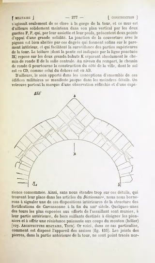 f MIUTAHU;
        J                       - 277 -                [ CONSTRUCTION
                                                                 ]
s'agissaitseulement de se clore à la gorge de la tour, et ce mur est
d'ailleurs solidement maintenu dans son plan vertical par les deux
guettesF, F, qui, par leur assietteet leur poids, présentent deux points
d'appui d'une grande solidité. La jonction de la couverture avec le
pignonest bien abritéepar cesdegrésqui l'urinentsolins sur le pare-
ment intérieur, ci qui facilitent la surveillance des parties supérieures
de la tour. La toiture (dont la pente est indiquée par la ligne ponctuée
IK) reposesur les deux grands.bahuts K séparant absolument le che-
min de ronde E de la salle centrale. Au niveau du rempart, le chemin
de ronde G pourtourne la construction du côté de la ville, dont le sol
est en CD, comme celui du dehors est en AB.
  D'ailleurs, le soin apporté dans les conceptions d'ensemble de ces
édiiices militaires se manifeste jusque dans les moindres .IrlailN. On
retrouve partout la marque d'une observation réfléchie et d'une expé-




rience consommée.Ainsi, sans nous étendre trop sur ces détails, qui
trouvent leur place dans les articles du Dictionnaire,nous nous borne-
rons à signaler une de ces dispositions intérieures de la structure des
fortifications de Garcassonne à la fin du xiue siècle. Quelques-unes
des tours les plus exposéesaux efforts de l'assaillant sont munies, à
leur partie antérieure, de becs saillants destinés à éloigner les pion-
nierset à offrir une résistancepuissante coupsdu mouton (bélier)
                                        aux
[voy. ARCHITECTURE  MILITAIRE,TOUR]. voici, dans ce cas particulier,
                                    Or
comment est disposé l'appareil des assises (fig. 155). Les joints des
pierres,dansla partie antérieurede la tour, ne sont point tracés nor-
 
