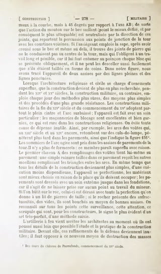 [ CONSTRUCTION 1             - 278 -                   [ MILITAIRE ]
mauxH la courbe, mais à 45 degréspar rapport à l'axe AB ; de sorte
que l'actiondu mouton sur le becsaillant (point le mieuxdéfilé,et par
conséquent plus attaquable) neutraliséepar la direction de ces
             le                 est
joints, qui reportent la percussionaux points de jonction de la tour
 avecles courtinesvoisines.Si l'assiégeantemploiela sape, aprèsavoir
creusé sous le bec et même au delà, il trouve des joints de pierre qui
ne le conduisent pas au centre de la tour, mais qui l'obligent à un tra-
vail long et pénible, car il lui faut entamer au poinçon chaque bloc qui
se présente obliquement, et il ne peut les desceller aussi facilement
que s'ils étaient taillés en forme de coins. Dans notre figure, nous
avons tracé l'appareil de deux assises par des lignes pleines et des
lignes ponctuées.
  Lorsque l'architecture religieuse et civile se charge d'ornements
superflus, que la construction devient de plus en plus recherchée,pen-
dant les xie et xve siècles, la construction militaire,        au contraire, em-
ploie chaque jour des méthodes plus sûres, des moyens plus simples
et des procédés d'une plus grande résistance. Les constructions mili-
taires de la fin du xivesiècle et du commencement du xveadoptent par-
tout le plein cintre et l'arc surbaissé; l'appareil est fait avec un soin
particulier ; les maçonneries de blocage sont excellentes et bien gar-
nies, ce qui est rare dans les constructions religieuses. On évite toute
causede dépense inutile. Ainsi, par exemple, les arcs des voûtes qui,
au MIT siècle et au xie encore, retombent sur des culs-de-lampe, pé-
nètrent plus tard dans les parements, ainsi que l'indique la figure 156'.
Lt-ssommiers de l'arc ugive sont pris dans les assises parementsde la
                                                      de
tour.Il n'y a plus de fonnert-ls : ce membre parait superflu avecraison.
Le premier darau A des remplissagesdes voûtes tient lui-même au
parement ; une simple rainure taillée dans ce parement reçoit les autres
moellons remplissant les triangles entre les arcs. En même temps que
tous les détails de la construction deviennent plus simples, d'une exé-
cution moins dispendieuse, l'appareil se perfectionne, les matériaux
sont mieux choisis en raison de la place qu'ils doivent occuper ; les pa-
rements sont dressésavecun soin extrême jusque dans les fondations,
car il s'agit de ne laisser prise sur aucun point au travail du mineur.
Si l'on bâtit sur le roc, celui-ci est dérasé avectoute la perfection qu'on
donne à un lit de pierres de taille ; si le rocher présente des anfrac-
tuosités, des vides, ils sont bouchés au moyen de bonnes assises.On
reconnaît        sur tous les points cette surveillance, cette attention, ce
scrupule qui sont, pour les constructeurs, le signe le plus évident d'un
art très-parfait, d'une méthode suivie.
  L'artillerie     à feu vient arrêter   les architectes   au moment   où ils ont
pousséaussi loin que possible l'étude et la pratique de la construction
militaire.   Devant elle, ces raffinements de la défense deviennent inu-
tiles ; il faut opposer à ce nouveau moyen de destruction des masses

  1 Des tours du château de Pierrefonds, commencement du xve siècle.
 