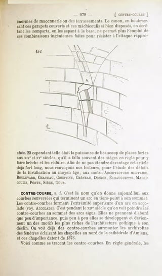 - 279 -             [ CONTRE-COURBE
                                                                ]
énormes de maçonnerie ou des terrassements. Le canon, en boulever-
santcesparapetscouverts et cesmâchicoulis si bien disposés,en env-
iant les remparts, en les sapant à la base, rie permet plus Femploi de
cescombinaisons ingénieuses faites pour résister à l'atlaque rappro-




chée.Et cependanttelle était la puissancede beaucoupde placesfortes
aux xiveet xvesiècles, qu'il a fallu souvent des sièges en règle pour y
faire brèche et les réduire. Afin de ne pas étendre davantagecet article
déjà fort long, nous renvoyons nos lecteurs, pour l'étude des détails
de la fortification au moyen âge, aux mots: ARCHITECTURE      MILITAIRE,
BOULEVARD,
       CIIATEAU,
              COURTINE,
                    CRÉNEAU,
                          DONJON,
                               ÉCHAUGUETTE,
                                       MACHI-
COULIS,
     PORTE,
          SIÈGE,
               TOUR.

  CONTRE-COURBE,f. C'est le nom qu'on donne aujourd'hui aux
                     s.
courbes renverséesqui terminent un arc en tiers-point à son sommet.
Les contre-courbes forment l'extrémité supérieure d'un arc en acco-
lade (voy. ACCOLADE). pendant le xive siècle qu'on voit poindre les
                      C'est
contre-courbes au sommet des arcs aigus. Elles ne prennent d'abord
que peu d'importance, puis peu à peu elles se développent et devien-
nent un des motifs les plus riches de l'architecture gothique à son
déclin. On voit déjà des contre-courbes surmonter les archivoltes
des fenêtres éclairant les chapelles au nord de la cathédrale d'Amiens,
et ceschapelles datent de 1375.
  Voici comme se tracent les contre-courbes. En règle générale, les
 