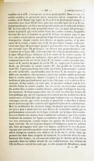 - 281 -              [ CONTBE-COUHBE   ]
courbesen A et B : c'est un arc en tiers-point parfait. Dans ce cas, les
contre-courbes ne prennent guère naissancequ'au cinquième de la
courbe, en D. Tirant une ligne de B en D et la prolongeant jusqu'à sa
rencontre avec l'axe OX de l'arc, puis une secondeligne de A en D éga-
lement prolongée, on élèveune perpendiculaire sur le milieu de la ligne
DE. La rencontre de cette perpendiculaire avec la ligne AD prolongée
donnele point F, qui est le centred'unedescontre-courbes,
                                                        lesquelles
devront dès lors se toucher au point E. Si l'arc est moins aigu et que
sescentres soient placés aux points G qui divisent la basede cet arc en
trois parties, chaque courbe sera divisée en quatre parties, et la nais-
sancede la contre-courbe sera en H. On procédera comme ci-dessus:
tirant une ligne IH prolongée jusqu'à sa rencontre avec l'axe OX, puis
une secondeligne GH prolongée, on élèvera une perpendiculaire sur
le milieu de la ligne HK, et la rencontre de cette perpendiculaire avec
la ligne GH prolongée donnera en L le centre de la contre-courbe. Si
l'arc est plein cintre ou surbaissé, ainsi qu'il arrive fréquemment au
commencementdu xvie siècle (tracé P), la contre-courbe prendra nais-
sanceen R, moitié du quart de cercle ST, et, employant la même mé-
thode, on obtiendra la contre-courbe RV. Les profils de l'archivolte
étant UU', l'opération devra être faite sur l'arête Zdu membre saillant
de cette archivolte; on-obtiendra ainsi le tracé Y, de manière que les
différents membres a des moulures aient leur contre-courbe pénétrant
dans la courbe maîtresse. Quant à l'espace6, il ne se creuse pas habi-
tuellement plus profondément que le nu d du mur, et il sedécore d'or-
nements, de bas-reliefs, ou reste plat ; le membre saillant seul de l'ar-
chivolte forme la contre-courbe.   Au xvie siècle, on rencontre souvent
des archivoltes à contre-courbes brisées, ainsi que l'indique le tracé Q,
les rayonsgh, «Rétant égauxentre eux. Ce sont cesabus des formes de
l'art gothique qui ont été repoussésavecraison par les architectes de la
renaissance, il faut dire que c'est presque toujours sur ces abusqu'on
             et
veut juger cet art, qui certes pouvait se passer de recherches d'autant
moins motivéesqu'elles contrarient l'appareil et gênent le constructeur.
Mais les architectes des derniers temps du moyen âgeavaient été ame-
nés peu à peu à surmonter les arcs brisés de ce membre inutile par la
prédominancecroissante de la ligne verticale sur la ligne horizontale.
Les arcs brisés eux-mêmes leur semblaient contrarier, par leur courbe
terminée au sommet, les lignes ascendantesdes édifices; il fallait que
ces arcs arrivassent, comme toutes les parties de l'architecture, à la
ligne verticale. On est toujours disposéà l'indulgence pour les artistes
qui, bien qu'engagésdans une voie fausse, rachètent le vice du prin-
cipe par une exécution parfaite et un certain goût de détail. C'est cequi
arrive lorsqu'on examinenos édificesde la fin du xe siècle.Sansap-
prouver les abus dans lesquels ils tombent, la recherche dans la com-
binaison des formes, on est souvent séduit par le charme qu'ils ont su
répandre dans les infinis détails de ces combinaisons. Les artistes de
nie-de-France ont été les seuls qui, à cette époquede décadence,aient
                                                       iv.   -   36
 
