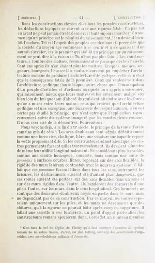[ PIIIN'CII'KS
            ]                                  -21                          | ' ONSTHI |
                                                                                    CT10N
   Dans 1rs consirucl ii ni s élevées riiiv, tous les peuples t onstrUCteurs,
li-s déductions logiques se suivent arr une rigueur fatale, l'u pas l'ail
enavantnepeut jamaisêtre h-dernier : il l'an!toujoursmarcher: du mo-
ment qu'un principe est le résultat du raisonnemeni, il en de ienl bien-
tôt l'esclave.Tel est l'esprit des peuples occidentaux: il perce des que
la société du moeu à^e commence a se sentir et a s'organiser: il ne
saurait s'arrêter, car le premier qui établit un principe sur un raisonne-
ment ne peut dire a la raison : » Tu n'iras pas plus loin. - Les coiislriic-
leurs, a l'ombre des cloîtres, reconnaissentce principe des le xi' siècle.
Cent ans après ils n'en étaient pins les maîtres. Kvêques,moines, sei-
gneurs, bourgeois, l'eussent-ils voulu, n'auraient pu enipèclier l'archi-
lecture romane de produire l'architecture dite ijotliit/iii'.-celle-ci n'el.nl
que la conséquence fatale de la première, ('.euxqui eiilenl voir dans
l'architecture gothique (toute laïquei autre chose que l'émancipation
d'un peuple d'artistes et d'artisans auxquels on a appris a raisonner.
qui raisonnent mieux que leurs maîtres et les entraînent malgré eux
bien loin du but que tout d'abord ils voulaient atteindre aec le-,loi-ces
qu'on a mises entre leurs mains; ceux qui croient que l'archileclni-e
gothique est une exception, une bizarrerie de l'esprit humain, n en ont
certes pas étudié le principe, qui n'est antre que l'application rigou-
reusement suivie du système inauguré par les constructeurs romans
11 nous sera aisé de le démontrer.                Poursuivons.
  Nous voyons déjà, à la fin du XIesiècle, le principe de la voûte d'arête
romaine     mis   de côté'.    Les ârcs-doubleaux           sont    admis    <letimliemenl
comme une force vive, élastique, libre, une ossature sur laquelle repose
la voûte proprement dite. Si les constructeurs admettaient que cescin-
tres permanents fussent utiles transversalement, ils deaient admettre
de même leur utilité lougitudinalement. Ne considérant plus les voûtes
comme une croûte homogène, concrète, mais connue une suite de
panneaux surfaces courbes, libres, reposant sur des arcs Ilexibles, la
           à
rigidité des murs latéraux contrastait avec le nouveau système; il fal-
lait que cespanneauxfussent libres dans tous les sens, autrement le>
brisures, les déchirements eussent été d'autant plus dangereux, que
ces voûtes eussent été portées sur des arcs flexibles dans un sens et
sur des murs rigides dans l'autre. Ils bandèrent des forinerels d'une
pile à l'autre, sur les murs, dans le senslongitudinal, ('.esforinerels ne
sont que des demi-arcs-doubleaux noes en partie dans le mur, mais
ne dépendant pas de sa construction. Par ce moyen, les voûtes repo
saient uniquement sur les piles, et les murs ne devenaient que de,
clôtures, qu'à la rigueur on pouvait bâtir après coup ou supprimer II
fallait une assiette à ces formerets, un point d'appui particulier: les
constructeurs romans ajoutèrent donc, a cet effet,nu nouveau meniluv

  1 C'est dans la nef de l'église dp Vézelay qu'il l'.nit constater l'.ih.-inilon du sy>li-m<
romain Là les voûtes hautes, il'anHi', sur plan li.trloiijj;, ^mi <|rj,i ilr~ pénétrations d'ellip-
soïdes, avec arcs-doubleaux    saillants   et formerets.
 