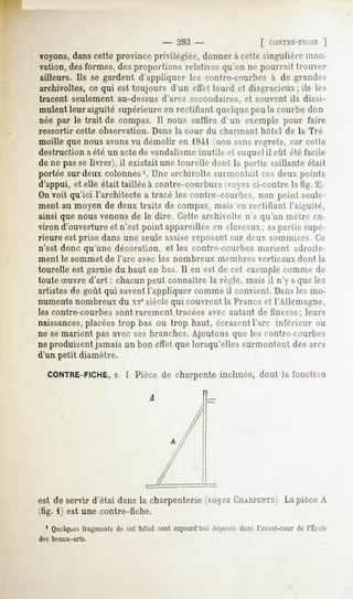 283 -                [ CIlNTHE-FIClli:]
voyons,dans cette province privilégiée, donner à cette singulière inno-
vation, des formes, des proportions relatives qu'on ne pourrait trouver
ailleurs. Ils se gardent d'appliquer les contre-courbes à de grandes
archivoltes, ce qui est toujours d'un effet lourd et disgracieux ; ils les
tracent seulement au-dessus d'arcs secondaires, et souvent ils dissi-
mulent leuraiguïté supérieure en rectifiant quelque peu la courbe don
née par le trait de compas. Il nous suffira d'un exemple pour faire
ressortir    cette   observation.   Dans la cour     du charmant   hôtel   de la Tré
moille que nous avons vu démolir en ISil non sans regrets, car cette
destruction a été un actede vandalismeinutile et auquelil eût été facile
de ne passe livrer), il existait une tourelle dont la partie saillante était
portée sur deux colonnes1. Une archivolte surmontait ces deux points
d'appui, et elle était taillée à contre-courbure voye/ ci-contre latig. 2).
On voit qu'ici l'architecte a tracé les contre-courbes, non point seule-
ment au moyen de deux traits de compas, mais en rectifiant l'aiguïté,
ainsi que nous venons de le dire. Cette archivolte n'a qu'un mètre en-
viron d'ouverture et n'est point appareillée en claveaux; sapartie supé-
rieure est prise dans une seule assise reposant sur deux sommiers. Ce
n'est donc qu'une décoration, et les contre-courbes marient adroite-
ment le sommet        de l'arc   avec les nombreux     membres     verticaux   dont la
tourelle est garnie du haut en bas. Il en est de cet exemple comme de
toute Suvre d'art : chacun peut connaître la règle, mais il n'y a que les
artistes de goût qui saventl'appliquer comme il convient. Dansles mo-
numents nombreux du xve siècle qui couvrent la France et l'Allemagne,
les contre-courbes        sont rarement   tracées avec autant de finesse; leurs
naissances, placées trop bas ou trop haut, écrasentl'arc inférieur ou
ne se marient pas avec ses branches. Ajoutons que les contre-courbes
ne produisent jamais un bon effet que lorsqu'elles surmontent des arcs
d'un petit diamètre.

   CONTRE-FICHE, i, Pièce de charpente inclinée, dont la fonction
              s.




est de servir d'étai dans la charpenterie (voyez CHARPENTE).pièce A
                                                         La
(tig. 1) est une contre-fiche.
  1 Quelques
           fragments cet hôtelsontaujourd'hui
                   de                       déposés l'avunt-cour l'École
                                                  dans         de
des beaux-arts.
 