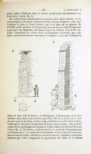 - 283 -                [ CONTRE-FORT
                                                                  ]
petite églised'Allonne,dont le chevet parait avoir étéconstruit vers
la fin du xie siècle (fig. 2).
   Cescontre-forts maintiennent la pousséedes voûtes d'arête, et ils
sont composés façon à pouvoirformer retour d'équerre,ainsi que
            de
l'indique le plan A. Leur sommet, qui n'est plus qu'un pilastre de
Om,20 saillie environ, est terminé par un ornement sculpté B, figurant
       de
à peu près un chapiteau, sur lequel repose la tablette servant de cor-
niche. Cependant les contre-forts rectangulaires primitifs, peu sail-
lants, so.ntgénéralement couronnés et empaltés, ainsi que l'indique la




figure 3, dans l'Ile-de-France, la Champagne,la Bourgogne et la Nor-
mandie; mais dans cette dernière province, dès le xiesiècle, ils secom-
posent souvent de deux ou trois corps retraités en section horizontale,
tandis qu'en élévation ils montent de fond, sans ressauts : tels sont les
conlre-forlsqui
              flanquent façade l'église
                      la     de       abbatiale Saint-Etienne
                                              de
àCaen (fig. 4). D'ailleurs, contrairement à la méthode bourguignonne
et champenoise,cescontre-forts normands anciens,dans les construc-
tions monumentales, sont élevésen assisesbasses,régulières, de même
hauteur que celles composant les parements des murs et se reliant
 
