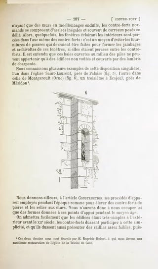 - 287 -              [ CONTRE-FORT
                                                                        ]
n'ayantque desmurs en moellonnages
                                 enduits, les contre-forts nor-
mands secomposentd'assisesinégaleset souvent de carreaux posésen
délit. Alors, quelquefois, les fenêtres éclairant les intérieurs sont per-
céesdansl'axe même des contre-forts : c'est un moyen d'éviter les four-
nitures de pierres qui devraient être faites pour former les jambages
et archivoltes de ces fenêtres, si elles étaient percées entre les contre-
forts. Il est entendu que cesbaiesouvertes au milieu des piles ne peu-
vent appartenirqu'àdesédifices voûtéset couvertspar deslambris
                              non
de charpente.
   Nousconnaissonsplusieurs exemplesde cette disposition singulière,
l'un dans l'église Saint-Laurent, près de Falaise (fig. o), l'autre dans
cellede Montgaroult
                  (Orne) 6), un troisièmeà Écajeul,près de
                       (fig.
Mézidon    '.




  Nous donnons ailleurs, à l'article CONSTRUCTION,
                                                les procédésd'appa-
reil employéspendant l'époque romane pour élever des contre-forts de
pierre et les relier aux murs. Nous n'aurons donc à nous occuper ici
quedesformesdonnées cespoints d'appui pendantle moyen âge.
                           à
   On admettrafacilementque les édificesétant très-simplesà l'exté-
rieur avantle xii* siècle,lescontre-fortsdussentparticiper à cette sim-
plicité, et qu'ils dussent aussiprésenter des saillies assezfaibles, puis-

  i Cesdeux dessinsnous sont fournis par M. Ruprich Robert,à qui nous devonsune
excellente restauration de l'église de la Trinité de Caen.
 