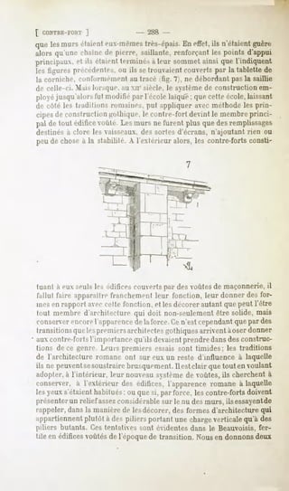 [ CONTRE-FORT
           ]                     - 2H8 -
que lesmurs étaienteiu-mèmesIres-épais. eftet,ils n'étaientguère
                                      En
alors qu'une chaîne de pierre, saillante, renforçant les points d'appui
principaux, et ils étaientterminésà leur sommetainsi que l'indiquent
les figures précédentes, <>u setrouvaient couverts par la tablette de
                           ils
la corniche, couronnement au tracé ifig. 7), ne débordant pas la saillie
de celle-ci. Mais lorsque, au xn- siècle, le système de construction em-
ployéjusqu'alorsfut modifiépar l'école laïque; quecetteécole,laissant
de côté les tradition-, romaines, put appliquer avec méthode les prin-
cipes de construction irolhiqiie. le contre-fort devint le membre princi-
pal de tout editirt- voûté. Les murs ne furent plus que des remplissages
destinés à clore les vaisseaux, des sortes d'écrans, n'ajoutant rien ou
peu de chose à la stabilité. A l'extérieur alors, les contre-forts consti-




tuant a m seul*le-,édificescouverts desvoûtesde maçonnerie,
                                    par                    il
fallut faire apparaître franchement leur fonction, leur donner des for-
mesen rapport avec cette fonction, et les décorer autant que peut l'être
tout membre d'architecture qui doit non-seulement être solide, mais
conserver
        encorel'apparence laforce.Cen'estcependant par des
                        de                       que
transitionsquelespremiersarchitectes gothiques arrivent àoser donner
aux contre-forts l'importance qu'il sdevaient prendre dans des construc-
tions de ce genre. Leurs premiers essais sont timides; les traditions
de l'architecture romane ont sur eux un reste d'influence à laquelle
ils ne peuvent soustrairebrusquement.
             se                     Ilestclair quetouten voulant
adopter, à l'intérieur, leur nouveausystème de voûtes, ils cherchent à
conserver, à l'extérieur des édifices,l'apparenceromane à laquelle
les yeux s'étaient habitués; ou que si, par force, les contre-forts doivent
présenter un relief assezconsidérable sur le nu des murs, ils essayent   de
rappeler, dans la manière de lesdécorer, des formes d'architecture qui
appartiennent
            plutôt à des piliers portant une chargeverticalequ'à des
piliers butants. Ces tentatives sont évidentes dans le Beauvoisis, fer-
tile en édificesvoûtés de l'époque de transition. Nous en donnons deux
 