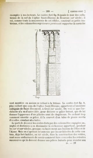 - 289 -                   [ CONTRE-FORT
                                                                         ]
 exemples noslecteurs.Le contre-fort fig. 8 épaulele mur descolla-
        à
 térauxde la nef de l'égliseSaint-Etienne Beauvais siècle);
                                        de       (xiie    il
est, comme  toute la maçonnerie cet édifice,construit en petits ma-
                               de
tériaux,elles colonnettes
                        supérieures
                                  paraissant supporterla corniche


                                              rfe




sont montéesen assises reliant à la bâtisse. Le contre-fort fig. 9,
                     se
plussaillantqueceuxde l'égliseSaint-Etienne,
                                          appartient l'ancienne
                                                   à
collégiale Saint-Évremont, (xne
         de            à Greil siècle). voit ici quel'ar-
                                      On
chitecten'a eu d'autre idée, pour décorer ce pilier butant, que de lui
donnerl'apparence  d'un pilastre orné de chapiteaux.Ne sachanttrop
comment amortir ce pilier, il l'a couvert d'un talus de pierre revêtu
d'écaillés   simulant des tuiles.
   Le parti de décorerles contre-forts descolonnettesengagées
                                      par                     au.,.
angleset destinées en dissimuler la sécheresse
                    à                          appartient, pendant
lesxneetxm«siècles,   presqueexclusivement bassins l'Oiseet df
                                           aux       de
l'Aisne.Maison s'aperçoitnéanmoins les architectes cette con-
                                       que            de
trée, déjà fort habiles, au xir siècle, dans la construction des voûtes,
sont assez embarrassés de savoir comment      faire concorder     les retraites
successives
          qu'ils doivent donnerauxpiliers butantspour résisteraux
                                                        iv.   -   37
 