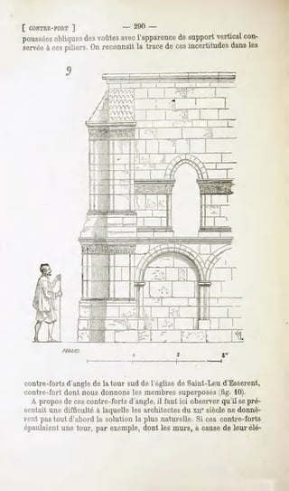[ CONTRE-FORT
          ]                            -        290 -
poussées
       obliques voûtes l'apparence support
              des    avec        de       vertical
                                                 con-
servée ces
     à piliers. reconnaît trace ces
               On       la     de incertitudes les
                                              dans

            9           fe:         =      '
                                           ._                                   '
                              ;'   ,            --      -1          J
                                                                    -   "
                                                                        -   1
                              WY                            -"V? ' ."
                              rrv~
                              l/WVW
                              ATYNAAA                   ^
                                                        "-«" -1-?
                                                            - "v"
                               'VYVV^A.




contre-forts d'angle de la tour sud de l'église de Saint-Leu d'Esserent,
contre-fort dont nous donnons les membres superposés(fig. 10).
  A propos de cescontre-forts d'angle, il faut ici observer qu'il sepré-
sentait une difficulté à laquelle les architectes du xu" siècle ne donnè-
rent pas tout d'abord la solution la plus naturelle. Si ces contre-forts
épaulaientune tour, par exemple,dont les murs, à causede leur élé-
 