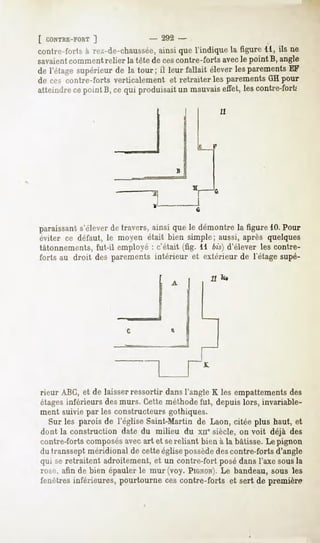 [ CONTRE-FORT
          ]                   -   292 -
contre-forts à rez-de-chaussée,
                             ainsique l'indique la figure 11, ils ne
savaientcomment relier la tête de cescontre-forts avecle point B, angle
de l'étagesupérieur de la tour; il leur fallait éleverlesparements
                                                                 EF
de ces contre-forts verticalement et retraiter les parements GH pour
atteindrecepoint B, cequi produisaitun mauvais
                                             effet, lescontre-fort,'




paraissant s'élever de travers, ainsi que le démontre la figure 10.Pour
éviter ce défaut, le moyen était bien simple; aussi, après quelques
tâtonnements, fut-il employé : c'était (fig. 11 bis) d'élever les contre-
forts au droit des parements intérieur et extérieur de l'étage supé-

                                               11




rieur ABC,et de laisser
                      ressortirdansl'angleK les empattements
                                                          des
étagesinférieurs desmurs. Cetteméthodefut, depuislors, invariable-
ment suivie par les constructeurs gothiques.
  Sur les parois de l'église Saint-Martinde Laon, citée plus haut, et
dont la construction date du milieu du xnesiècle, on voit déjà des
contre-fortscomposés   avecart et sereliant bien à la bâtisse.Le pignon
dutransseptméridionalde cetteéglisepossède contre-fortsd'angle
                                                des
qui seretraitent adroitement,et un contre-fort posédansl'axe sousla
rosé, afin de bien épaulerle mur(voy. PIGNON). bandeau,sous les
                                                 Le
fenêtresinférieures, pourtourneces contre-forts et sert de première
 