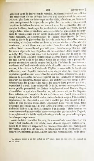 -   293 -                     [ CONTRE-FORT
                                                                               ]
 assise au talus de leur seconde retraite. Au-dessus ce sont les tailloirs
 deschapiteaux ces mêmesfenêtres qui commencentla troisième
                de
 retraite,plusforte sur la facequesur lescôtés,afin de ne pasdiminuer
 trop brusquement largeur de cespiles. Le contre-fort central seul
                    la
 reçoit un troisième bandeau se mariant avec les archivoltes des se-
condesfenêtres, tandis que les contre-forts d'angle s'arrêtent, par un
simple talus, sous ce bandeau. Avec cette liberté, qui est une des qua-
lités de l'architecture du xne siècle au moment où elle quitte les tradi-
tions romanes, les constructeurs de l'église Saint-Martin de Laon,
ayant eu l'idée de placer dans les bras de croix trois chapellescarrées
orientées, et voulant voûter ces bras au moyen dp deux voûtes d'arête
seulement, ont dû élever un contre-fort dans l'axe de la chapelle du
milieu. Voici comme ils ont procédé pour résoudre ce problème : sur
les murs séparatifs des chapelles, ils ont construit deux contre-forts
A, A (fig. 12), réunis par un arc en tiers-point ; puis, sur la clef de cet
arc, ils ont élevé le contre-fort B destiné à contre-buter l'arc-doubleau et
 les arcs ogives de la voûte haute. Cette dis position leur a permis de
 percer une fenêtre sousle contre-fort B, afin d'éclairer le bras de croix
au-dessus l'archivolte d'entrée de Jachapelle centrale. Nous voyons
            de
encore, à l'extérieur de l'abside de l'église conventuelle de Saint-Leu
d'Esserent, une chapelle centrale à deux étages dont les contre-forts
supérieurs portent sur les archivoltes des fenêtres inférieures. La pe-
santeur de ces contre-forts se répartit sur les jambages et trumeaux
séparantces fenêtres. Au xme siècle, les architectes renoncent à che-
vaucher ainsi les pleins et les vides, les contre-forts portent de fond ;
cependantil y avait, dansce procédé de bâtir, une ressourceprécieuse,
en ce qu'elle permettait de diviser inégalement les différents étages
d'un édifice, ce qui, dans bien des cas, est commandé par les disposi-
tions intérieures. Jusqu'à la fin du xmesiècle, on n'avait point encore
songé à augmenter la stabilité des contre-forts au moyen d'une charge
supérieure ; on cherchait à les rendre stables par leur masse et l'as-
siette de leur section horizontale. Cependantnous voyons déjà, dans
l'exempleprécédent(fig. 12),que la tête du contre-fort dépasse cor-
                                                             la
niche de l'édifice et qu'elle est chargée d'un pinacle '. Mais lorsque les
constructeurs diminuèrentles surfacesoccupéespar les points d'appui,
ils suppléèrent la faible sectionhorizontalede cespoints d'appui par
              à
des charges supérieures.
   Avant de faire connaître les progrès successifsde la construction du
contre-fort pendant le xin" siècle, nous devons signaler certaines va-
riétés de ce membre important de l'architecture dans les principales
provinces.Dansl'Ile-de-France, la Champagne la Normandie, les
                                          et
contre-forts affectent généralement, forme rectangulaire, et ils pren-
                                   la

  1 Le pinacle actuel a dû être refait au xjv* siée!*1; mais on voit qu'il en existait un
au XII'   siècle.
 