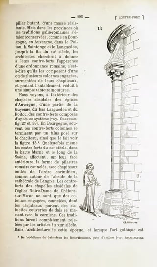 -     295 -   CONTRE-FORT
                                                                     ~|
pilier butant, d'une masse résis-
tante. Mais dans les provinces où
les traditions gallo-romaines s'é-
taient conservées, comme en Bour-
 gogne, en Auvergne, dans le Poi-
tou, la Saintonge et le Languedoc,
jusqu'à la fin du xne siècle, les
architectes        cherchent         à     donner
à leurs contre-forts l'apparence
d'une ordonnance romaine, c'est-
à-dire qu'ils les composent d'une
ou de plusieurs colonnesengagées,
surmontées de leurs chapiteaux,
et portant l'entablement, réduit à
une simple tablette moulurée.
   Nous voyons, à l'extérieur des
chapelles absidales des églises
d'Auvergne, d'une partie de la
Guyenne, bas Languedoc et du
           du
Poitou, des contre-forts composés
d'après ce système(voy. CHAPELLE,
fig. 27 et 33). En Bourgogne, sou-
vent     ces contre-forts         colonnes        se
terminent par un talus posé sur
le chapiteau, ainsi que le fait voir
la figure 13 '. Quelquefois même
les contre-forts du xn" siècle, clans
la haute Marne et le long de la
Saône, affectent, sur leur face
antérieure, la forme de pilastres
romains cannelés, avec chapiteaux
imités        de     l'ordre       corinthien,
comme       autour      de      l'abside    de la
cathédralede Langres. Les contre-
forts des chapelles absidales de
l'église Notre-Dame de Châlons-
sur-Marne ne sont que des co-
lonnes engagées,cannelées, dont
les chapiteaux portent des sta-
tuettes     couvertes          de dais     se ma-
riant avec la corniche.              Ces tradi-
tions furent complètement reje-
tées par les artistes du xmesiècle.
Dans l'architecture de cette époque, et lorsque l'art gothique est
  1 De l'obédience Saint-Jeanles Bons-Hommes,
                  de                        près d'Avallon (voy. ARCHITECTURE
 