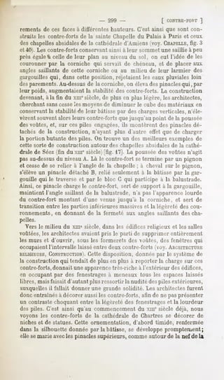- 299 -                [ CONTRE-FORT
                                                                   ]
rements de ces faces à différentes hauteurs. C'est ainsi que sont con-
struits les contre-forts de la sainte Chapelle du Palais à Paris et ceux
des chapellesabsidalesde la cathédrale d'Amiens (voy. CHAPELLE, 3   fig.
et 40). Les contre-forts conservant ainsi à leur sommet une saillie à peu
près égaleà celle de leur plan au niveau du sol, on eut l'idée de les
couronner par la corniche qui servait de chéneau, et de placer aux
angles saillants de cette corniche ou au milieu de leur larmier      des
gargouilles qui, dans cette position, rejetaient les eaux pluviales loin
des parements.Au-dessusde la corniche, on élevades pinaclesqui, par
leur poids, augmentaient la stabilité des contre-forts. La construction
devenant,à la fin du xmesiècle, de plus en plus légère, les architectes,
cherchant sanscesseles moyens de diminuer le cube des matériaux en
conservantla stabilité de leur bâtisse par des chargesverticales, n'éle-
vèrent souventalors leurs contre-forts que jusqu'au point de la poussée
des voûtes, et, sur ces piles engagées,ils montèrent des pinacles dé-
tachés de la construction, n'ayant plus d'autre effet que de charger
la portion butante des piles. On trouve un des meilleurs exemples de
cette sorte de construction autour des chapelles absidalesde la cathé-
drale de Séez(fin du xme siècle)[fig. 17]. La poussée des voûtes n'agit
pas au-dessusdu niveau A. Là le contre-fort setermine par un pignon
et cessede se relier à l'angle de la chapelle ; à cheval sur le pignon,
s'élève un pinacle détaché B, relié seulement à la bâtisse par la gar-
gouille qui le traverse et par le bloc G qui participe à la balustrade.
Ainsi, ce pinacle charge le contre-fort, sert de support à la gargouille,
maintient l'angle saillant de la balustrade, n'a pas l'apparence lourde
du contre-fort montant d'une venue jusqu'à la corniche, et sert de
transition entre les parties inférieures massiveset la légèreté des cou-
ronnements, en donnant de la fermeté aux angles saillants des cha-
pelles.
    Vers le milieu du xme siècle, dans les édifices religieux et les salles
voûtées,les architectes avaient pris le parti de supprimer entièrement
les murs et d'ouvrir, sous les formerets des voûtes, des fenêtres qui
occupaientl'intervalle laisséentre deux contre-forts (voy. ARCHITECTURE
RELIGIEUSE,  CONSTRUCTION). disposition, donnée par le système de
                             Cette
la construction qui tendait de plus en plus à reporter la charge sur ces
contre-forts, donnait une apparencetrès-riche à l'extérieur des édifices,
en occupant par des fenestragesà meneaux tous les espaces laissés
 libres, mais faisait d'autant plus ressortir la nudité despiles extérieures,
auxquelles il fallait donner une grande solidité. Les architectes furent
donc entraînésà décorer aussi les contre-forts, afin de ne pas présenter
un contraste choquant entre la légèreté des fenestrageset la lourdeur
des piles. C'est ainsi qu'au commencement du xine siècle déjà, nous
voyons les contre-forts de la cathédrale de Chartres se décorer de
niches et de statues. Cette ornementation,   d'abord timide, renfermée
dans la silhouette donnée par la bâtisse, se développe promptement;
elle semarie avecles pinacles supérieurs, comme autour de la nef de la
 