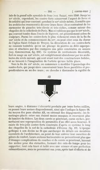 - 301 -                     [ CONTRE-FORT
                                                                           j
Jale la grand'salle
   de              synodale Sens(voy SALLE), 1240.
                          de              vers   Jusqu'au
xvc siècle, cependant, les contre-forts conservent l'aspect de force et
de solidité qui leur convient;pendantle xrvesièclemême, semble
                                                      il      que
les architectes   renoncent   à décorer   leurs faces : ils se contentent   de les
surmonter de pinaclestrès-élèveset très-riches, commeautour des
chapelles la cathédrale Paris.Maisn'oublionspasquele xivesiècle,
         de            de
qui souventtombedansl'excèsde légèreté,est généralement  sobrede
sculpture.Parmi les contre-fortsle plus richementornés de la fin du
xmesiècle et du commencement du xive,on peut citer ceux du chSur
de l'église Saint-Urbain de Troyes. La décoration de ces contre-forts
ne consiste toutefois qu'en un placage de pierres en délit superpo-
sées et attachéespar des crampons aux piles construites en assises
(voy. CONSTRUCTION,  fig. 103). Ce système de revêtements décoratifs,
fort en usageau xmesiècle, est complètement abandonnépar les archi-
tectesdu siècle suivant, qui sont avant tout des constructeurs habiles,
et ne laissent à l'imagination de l'artiste qu'une faible place.
  Vers la fin du xive siècle, on commence à modifier l'épannelagedes
contre-forts, qui jusqu'alors conservaient leurs faces parallèles et per-
pendiculaires au nu des murs ; on cherche à dissimuler la rigidité de




leurs angles, à diminuer l'obscurité produite par leurs fortes saillies,
en posantleurs assises
                     diagonalement,
                                 ainsi quel'indique la figure 18.
Au moyendes pans abattusAB, on obtenait desdégagementsles fe-
                                                          ;
nestragesplacés entre eux étaient moins masqués et recevaient plus
de lumière du dehors. Les deux carrés se pénétrant, corne en face, per-
mettaient une superposition de pyramides d'un effet assezheureux. Il
existe de très-jolis contre-forts construits d'après ce système le long
deschapelles la nef de la cathédrale
           de                      d'Évreux(fig. 19).L'époque
gothique à son déclin ne fit que surcharger de détails ces membres
essentielsde l'architecture, au point de leur enlever leur caractère de
piliers de renfort. Leurs sections
                                 horizontales présentèrent
                                            ne           plus que
d'étrangescomplications de courbes et de carrés sepénétrant, laissant
des niches pour des statuettes,formant des culs-de-lampepour les
supporter; tout cela tracé et taillé avecune scienceet une perfection
extraordinaires, mais ne présentant aux yeux,après tant d'efforts et de
 