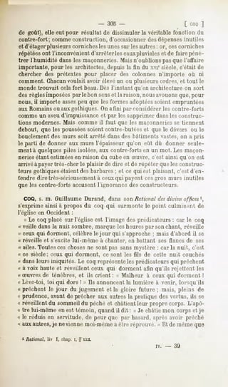 - 305 -                            [ coo ]
de goût), elle eut pour résultat de dissimuler la véritable fonction du
contre-fort; comme construction, d'occasionner des dépensesinutiles
et d'étagerplusieurs corniches les unes sur les autres : or, cescorniches
répétéesont l'inconvénient d'arrêter les eauxpluviales et de faire péné-
trer l'humidité dans les maçonneries. Mais n'oublions pas que l'affaire
importante, pour les architectes, depuis la fin du xvicsiècle, c'était de
chercher des prétextes pour placer des colonnes n'importe où ni
comment. Chacun voulait avoir élevé un ou plusieurs ordres, et tout le
monde trouvait cela fort beau.Dès l'instant qu'en architecture on sort
des règlesimposéespar le bon senset la raison, nous avouonsque, pour
nous, il importe assezpeu que les formes adoptéessoient empruntées
aux Romains ou aux gothiques. On a fini par Considérer les contre-forts
comme un aveu d'impuissance et par les supprimer dans les construc-
tions modernes. Mais comme il faut que les maçonneries se tiennent
debout, que les pousséessoient contre-butées et que le dévers ou le
bouclement des murs soit arrêté dans des bâtiments vastes, on a pris
le parti de donner aux murs l'épaisseur qu'on eût dû donner seule-
ment à quelques piles isolées,aux contre-forts en un mot. Les maçon-
neries étant estiméesen raison du cube en Suvre, c'est ainsi qu'on est
arrivé à payer très-cher le plaisir de dire et de répéter que les construc-
teurs gothiques étaient des barbares; et ce qui est plaisant, c'est d'en-
tendre dire très-sérieusementà ceux qui payent cesgros murs inutiles
que les contre-forts accusentl'ignorance des constructeurs.

  COQ, s. m. Guillaume Durand, dans son Rational desdivins offices ',
s'exprime ainsi à propos du coq qui surmonte le point culminant de
l'église en Occident :
    « Le coq placé sur l'église est l'image des prédicateurs : car le coq
(( veille dans la nuit sombre, marque les heures par son chant, réveille
« ceux qui dorment, célèbre le jour qui s'approche ; mais d'abord il se
« réveille et s'excite lui-même à chanter, en battant ses flancs de ses
« ailes. Toutes ces choses ne sont pas sans mystère : car la nuit, c'est
« ce siècle; ceux qui dorment, ce sont les fils de cette nuit couchés
« dans leurs iniquités. Le coq représente les prédicateurs qui prêchent
« à voix haute et réveillent ceux qui dorment afin qu'ils rejettent les
« Suvres de ténèbres, et ils crient : « Malheur à ceux qui dorment !
« Lève-toi, toi qui dors ! » Ils annoncent la lumière à venir, lorsqu'ils
« prêchent le jour du jugement et la gloire future ; mais, pleins de
« prudence,
          avantde prêcher aux autresla pratique desvertus, ils se
« réveillent du sommeil du péché et châtient leur propre corps. L'apô-
« tre lui-même en est témoin, quand il dit : « Je châtie mon corps et je
« le réduis en servitude, de peur que par hasard, après avoir prêché
'<aux autres, je ne vienne moi-mêmeà être réprouvé. » Et de même que

 J Rational, liv I, chap. i, g X.XIL
                                                       IV.   -   39
 