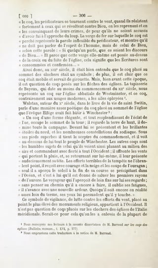 [coo ]                               -   306 _-
 «le coq,lesprédicateurs tournentcontrele vent,
                       se                     quand résistent
                                                  ils
 « fortement à ceux qui se révoltent contre Dieu, en les reprenant et en
 « les convainquant leurs crimes, de peur qu'ils ne soient accusés
                  de
 « d'avoir fui à l'approche du loup. La verge de fer sur laquelle le coq est
 « perchéreprésente paroleinflexible du prédicateur,et montre qu'il
                  la
 « ne doit pas parler de l'esprit de l'homme, mais de celui de Dieu,
 « selon cette parole : « Si quelqu'un parle, que ce soient les discours
 « de Dieu... » Et parce que cette verge elle-même est posée au-dessus
 «dela croix ou du faîtede l'église,
                                   celasignifiequelesÉcrituressont
 « consommées      et confirmées...       »
   Ainsi donc, au xmesiècle, il était bien entendu que le coq placé au
sommet des clochers était un symbole ; de plus, il est clair que ce
coq était mobile et servait de girouette. Mais, bien avant cette époque,
il est question de coqs posés sur les flèches des églises. La tapisserie
de Bayeux, qui date au moins du commencement du xne siècle, nous
représente un coq sur l'église abbatiale de Westminster, et ce coq,
contrairement aux usagesmodernes, a les ailes éployées '.
   Walstan, auteur du xc siècle, dans le livre de la vie de saint Switin,
parle d'une manière assezpoétique du coq placéau sommet de l'église
que l'évêque Elfége avait fait bâtir à Winchester2 :
   « Un coq d'une forme élégante, et tout resplendissant de l'éclat de
« Vor, occupe le sommet de la tour; il regarde la terre de haut, ildo-
" mine toute la campagne. Devant lui se présentent et les brillantes
« étoiles du nord, et les nombreuses constellations du zodiaque. Sous
- sespieds superbes il tient le sceptre du commandement, et il voit
« au-dessousde lui tout le peuple de Winchester. Les autres coqs sont
« les humbles sujets de celui qu'ils voient ainsi planant au milieu des
<"
 airs et commandant avec fierté à tout l'Occident ; il affronte les vents
« qui portent la pluie, et, se retournant sur lui-même, il leur présente
« audacieusementsatète. Les efforts terribles de la tempête ne l'ébran-
« lent point, il reçoit aveccourage et la neige et les coups de l'ouragan ;
« seul il a aperçu le soleil à la fin de sa course se précipitant dans
«< l'Océan, et c'est à lui qu'il est donné de saluer les premiers rayons
« de l'aurore. Le voyageur qui l'aperçoit de loin fixe sur lui sesregards ;
« sans penser au chemin qu'il a encore à faire, il oublie sesfatigues,
« il s'avanceavecune nouvelle ardeur. Quoiqu'il soit encore en réalité
« assez
      loin du terme, sesyeux lui persuadent
                                          qu'il y touche.»
   Ce symbole de vigilance, de lutte contre les efforts du vent, placé au
point le plusélevé monuments
                  des         religieux,appartientà l'Occident.Il
n'estpasquestionde coqsplacéssur les clochersdeséglisesde l'Italie
méridionale. Serait-ce pour cela qu'on les a enlevés de la plupart de

  i Nous
       renvoyons lecteurs la savante
               nos      à          dissertation M. Barraud lescoqs
                                              de         sur     des
églises(Bulletin monum., t. XVI, p. 277).
  1 Nousempruntons  cette traduction à la notice de M. Barraud.
 